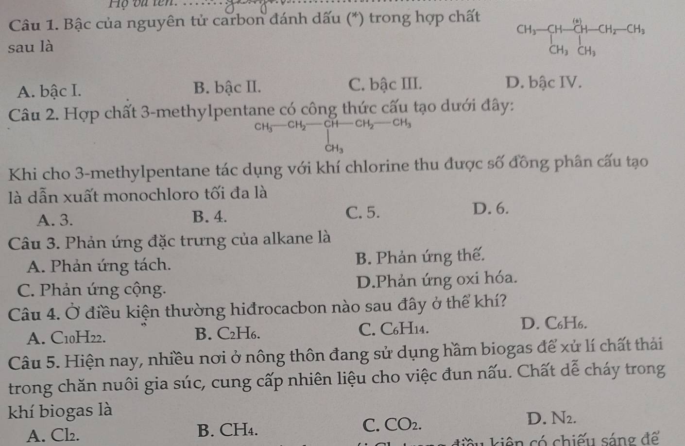 Họ oa ten. ...
Câu 1. Bậc của nguyên tử carbon đánh dấu (*) trong hợp chất
sau là
CH_3-CH-CH_2-CH_3-CH_2-CH_3
A. bậc I. B. bậc II.
C. bậc III. D. bậc IV.
Câu 2. Hợp chất 3 -methylpentane có công thức cấu tạo dưới đây:
CH_3-CH_2-CH-CH_2-CH_3
CH_3
Khi cho 3 -methylpentane tác dụng với khí chlorine thu được số đồng phân cấu tạo
là dẫn xuất monochloro tối đa là
A. 3. B. 4.
C. 5. D. 6.
Câu 3. Phản ứng đặc trưng của alkane là
A. Phản ứng tách. B. Phản ứng thế.
C. Phản ứng cộng. D.Phản ứng oxi hóa.
Câu 4. Ở điều kiện thường hiđrocacbon nào sau đây ở thể khí?
A. C10H22. B. C₂H₆. C. C₆H14.
D. C₆H6.
Câu 5. Hiện nay, nhiều nơi ở nông thôn đang sử dụng hầm biogas để xử lí chất thái
trong chăn nuôi gia súc, cung cấp nhiên liệu cho việc đun nấu. Chất dễ cháy trong
khí biogas là
A. Cl₂. B. CH₄. C. CO_2.
D. N₂.
kiên có chiếu sáng để