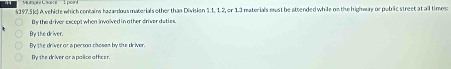 §397.5(c) A vehicle which contains hazardous materials other than Division 1.1, 1.2, or 1.3 materials must be attended while on the highway or public street at all times:
By the driver except when involved in other driver duties.
By the driver.
By the driver or a person chosen by the driver.
By the driver or a police officer.