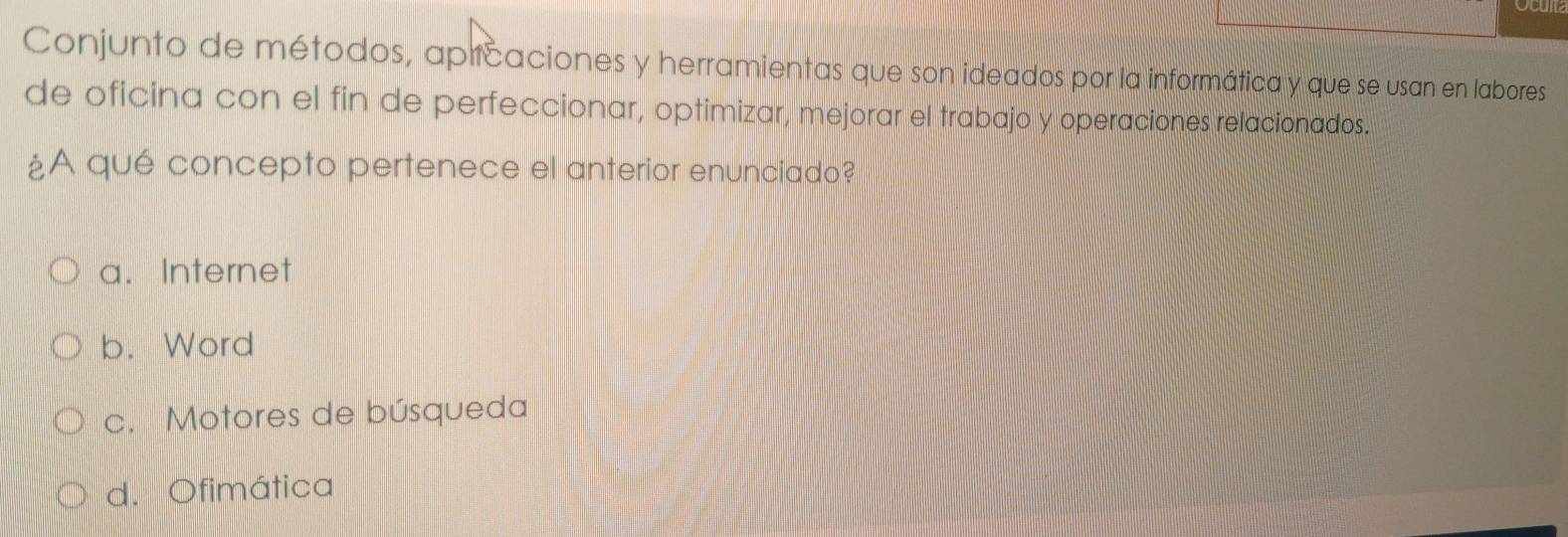 Conjunto de métodos, apicaciones y herramientas que son ideados por la informática y que se usan en labores
de oficina con el fin de perfeccionar, optimizar, mejorar el trabajo y operaciones relacionados.
¿A qué concepto pertenece el anterior enunciado?
a. Internet
b. Word
c. Motores de búsqueda
d. Ofimática