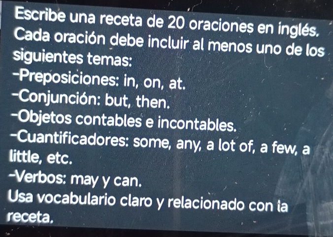 Escribe una receta de 20 oraciones en inglés. 
Cada oración debe incluir al menos uno de los 
siguientes temas: 
-Preposiciones: in, on, at. 
-Conjunción: but, then. 
-Objetos contables e incontables. 
-Cuantificadores: some, any, a lot of, a few, a 
little, etc. 
--Verbos: may y can. 
Usa vocabulario claro y relacionado con la 
receta.