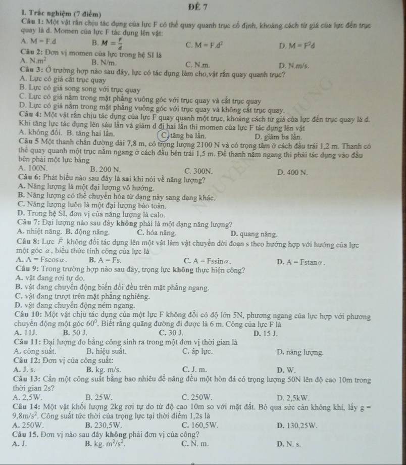 ĐÉ 7
I. Trắc nghiệm (7 điểm)
Câu 1: Một vật rân chịu tác dụng của lực F có thể quay quanh trục cổ định, khoảng cách từ giá của lực đến trục
quay là d. Momen của lực F tác dụng lên vật:
A. M=F.d B. M= F/d  C. M=F.d^2
D. M=F^2d
Câu 2: Đơn vị momen của lực trong hệ SI là
A. N· m^2 B. N/m. C. N.m. D. N.m/s.
Câu 3: Ở trường hợp nào sau đây, lực có tác dụng làm cho,vật rắn quay quanh trục?
A. Lực có giá cắt trục quay
B. Lực có giá song song với trục quay
C. Lực có giá năm trong mặt phẳng vuông góc với trục quay và cắt trục quay
D. Lực có giá năm trong mặt phẳng vuông góc với trục quay và không cắt trục quay.
Câu 4: Một vật rắn chịu tác dụng của lực F quay quanh một trục, khoảng cách từ giá của lực đến trục quay là đ.
Khi tăng lực tác dụng lên sáu lần và giám d đị hai lần thì momen của lực F tác dụng lên vật
A. không đôi. B. tăng hai lằn. C  tăng ba lần. D. giâm ba lân.
Câu 5 Một thanh chấn đường dài 7,8 m, có trọng lượng 2100 N và có trọng tâm ở cách đầu trái 1,2 m. Thanh có
thể quay quanh một trục nằm ngang ở cách đầu bên trái 1,5 m. Để thanh nằm ngang thì phải tác dụng vào đầu
bên phải một lực bǎng
A. 100N. B. 200 N. C. 300N. D. 400 N.
Câu 6: Phát biểu nào sau đây là sai khi nói về năng lượng?
A. Năng lượng là một đại lượng vô hướng.
B. Năng lượng có thể chuyển hóa từ dạng này sang dạng khác.
C. Năng lượng luôn là một đại lượng bảo toàn.
D. Trong hxi SI , đơn vị của năng lượng là calo.
Câu 7: Đại lượng nào sau đây không phải là một dạng năng lượng?
A. nhiệt năng. B. động năng. C. hóa năng. D. quang năng.
Câu 8: Lực F không đổi tác dụng lên một vật làm vật chuyển dời đoạn s theo hướng hợp với hướng của lực
một góc α, biểu thức tính công của lực là
A. A=Fscos alpha . B. A=Fs. C. A=Fssin alpha . D. A= Fstanα.
Câu 9: Trong trường hợp nào sau đây, trọng lực không thực hiện công?
A. vật đang rơi tự do.
B. vật đang chuyển động biến đổi đều trên mặt phẳng ngang.
C. vật đang trượt trên mặt phăng nghiêng.
D. vật đang chuyển động ném ngang.
Câu 10: Một vật chịu tác dụng của một lực F không đổi có độ lớn 5N, phương ngang của lực hợp với phương
chuyển động một góc 60°. Biết rằng quãng đường đi được là 6 m. Công của lực F là
A. 11J. B. 50 J. C. 30 J. D. 15 J.
Câu 11: Đại lượng đo bằng công sinh ra trong một đơn vị thời gian là
A. công suất. B. hiệu suất. C. áp lực. D. năng lượng.
Câu 12: Đơn vị của công suất:
A. J. s. B. kg. m/s. C. J. m. D. W.
Câu 13: Cân một công suất bằng bao nhiêu để nâng đều một hòn đá có trọng lượng 50N lên độ cao 10m trong
thời gian 2s?
A. 2,5W. B. 25W. C. 250W. D. 2,5kW.
Câu 14: Một vật khổi lượng 2kg rơi tự do từ độ cao 10m so với mặt đắt. Bỏ qua sức cản không khí, lầy g=
9,8m/s^2. Công suất tức thời của trọng lực tại thời điểm 1,2s là
A. 250W. B. 230,5W. C. 160,5W. D. 130,25W.
Câu 15. Đơn vị nào sau đây không phải đơn vị của công?
A. J. B. kg.m^2/s^2. C. N. m. D. N. s.