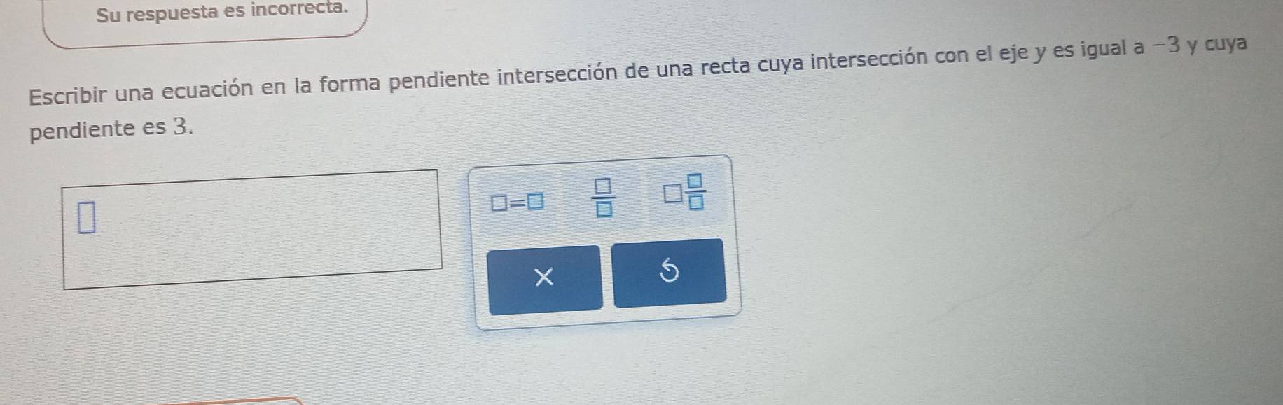 Su respuesta es incorrecta. 
Escribir una ecuación en la forma pendiente intersección de una recta cuya intersección con el eje y es igual a -3 y cuya 
pendiente es 3.
□ =□  □ /□   □  □ /□  
×