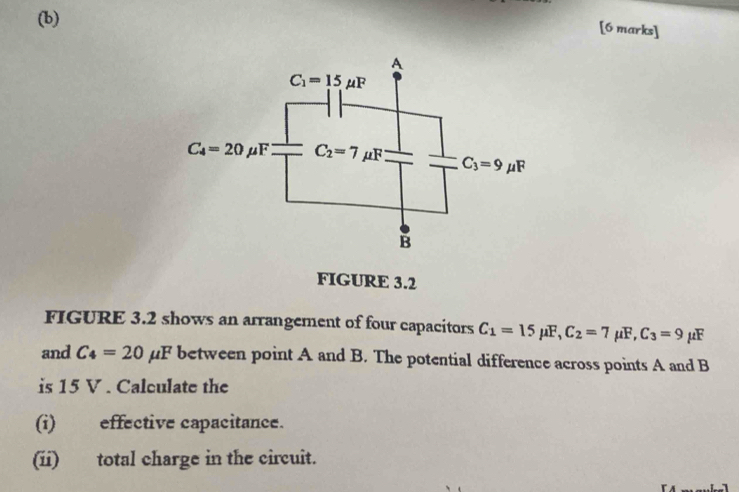 FIGURE 3.2
FIGURE 3.2 shows an arrangement of four capacitors C_1=15mu F,C_2=7mu F,C_3=9 μF
and C_4=20mu F between point A and B. The potential difference across points A and B
is 15 V . Calculate the
(i) effective capacitance.
(ii) total charge in the circuit.