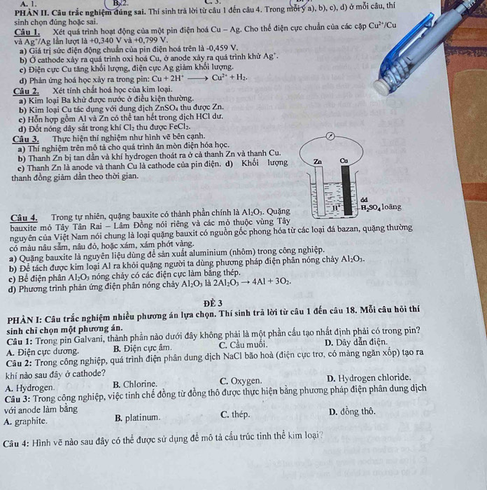 A. 1. B,2. C. 3.
PHÀN II. Câu trắc nghiệm đúng sai. Thí sinh trả lời từ câu 1 đến câu 4. Trong mỗi ý a), b), c), d) ở mỗi câu, thí
sinh chọn đúng hoặc sai.
Câu 1. Xét quá trình hoạt động của một pin điện hoá Cu-Ag. Cho thể điện cực chuẩn của các cặp Cu^(2+)/Cu
và Ag AF; lần lượt là +0,340 Vva+0,799V
a) Giá trị sức điện động chuẩn của pin điện hoá trên là -0,459 V.
b) Ở cathode xảy ra quá trình oxi hoá Cu, ở anode xảy ra quá trình khử . Ag^+
c) Điện cực Cu tăng khổi lượng, điện cực Ag giảm khổi lượng.
d) Phản ứng hoá học xảy ra trong pin: Cu+2H^+to Cu^(2+)+H_2.
Câu 2. Xét tính chất hoá học của kim loại.
a) Kim loại Ba khử được nước ở điều kiện thường.
b) Kim loại Cu tác dụng với dung dịch ZnSO_4 thu được Zn.
c) Hỗn hợp gồm Al và Zn có thể tan hết trong dịch HCl dư.
d) Đốt nóng dây sắt trong khí Cl_2 thu được FeCl_2.
Câu 3. Thực hiện thí nghiệm như hình vẽ bên cạnh.
a) Thí nghiệm trên mô tả cho quá trình ăn mòn điện hóa học.
b) Thanh Zn bị tan dần và khí hydrogen thoát ra ở cả thanh Zn và thanh Cu.
c) Thanh Zn là anode và thanh Cu là cathode của pin điện. d) Khối lượng
thanh đồng giảm dần theo thời gian.
Câu 4. Trong tự nhiên, quặng bauxite có thành phần chính là Al_2O_3. Quặng
bauxite mỏ Tây Tân Rai - Lâm Đồng nói riêng và các mỏ thuộc vùng Tây
nguyên của Việt Nam nói chung là loại quặng bauxit có nguồn gốc phong hóa từ các loại đá bazan, quặng thường
có màu nâu sảm, nâu đỏ, hoặc xám, xám phớt vàng.
a) Quặng bauxite là nguyên liệu dùng đề sản xuất aluminium (nhôm) trong công nghiệp.
b) Để tách được kim loại Al ra khỏi quặng người ta dùng phương pháp điện phân nóng chảy Al_2O_3.
c) Bể điện phân Al_2O_3 nóng chảy có các điện cực làm bằng thép.
d) Phương trình phản ứng điện phân nóng chảy Al_2O_3 là 2Al_2O_3to 4Al+3O_2.
Đè 3
PHÀN I: Câu trắc nghiệm nhiều phương án lựa chọn. Thí sinh trả lời từ câu 1 đến câu 18. Mỗi câu hỏi thí
sinh chỉ chọn một phương án.
Câu 1: Trong pin Galvani, thành phần nào dưới đây không phải là một phần cầu tạo nhất định phải có trong pin?
A. Điện cực dương. B. Điện cực âm. C. Cầu muối. D. Dây dẫn điện.
Câu 2: Trong công nghiệp, quá trình điện phân dung dịch NaCl bão hoà (điện cực trơ, có màng ngăn xốp) tạo ra
khí nảo sau đây ở cathode?
A. Hydrogen. B. Chlorine. C. Oxygen. D. Hydrogen chloride.
Câu 3: Trong công nghiệp, việc tinh chế đồng từ đồng thô được thực hiện bằng phương pháp điện phân dung dịch
với anode làm bằng D. đồng thô.
A. graphite. B. platinum. C. thép.
Câu 4: Hình vẽ nào sau đây có thể được sử dụng để mô tả cấu trúc tinh thể kim loại?