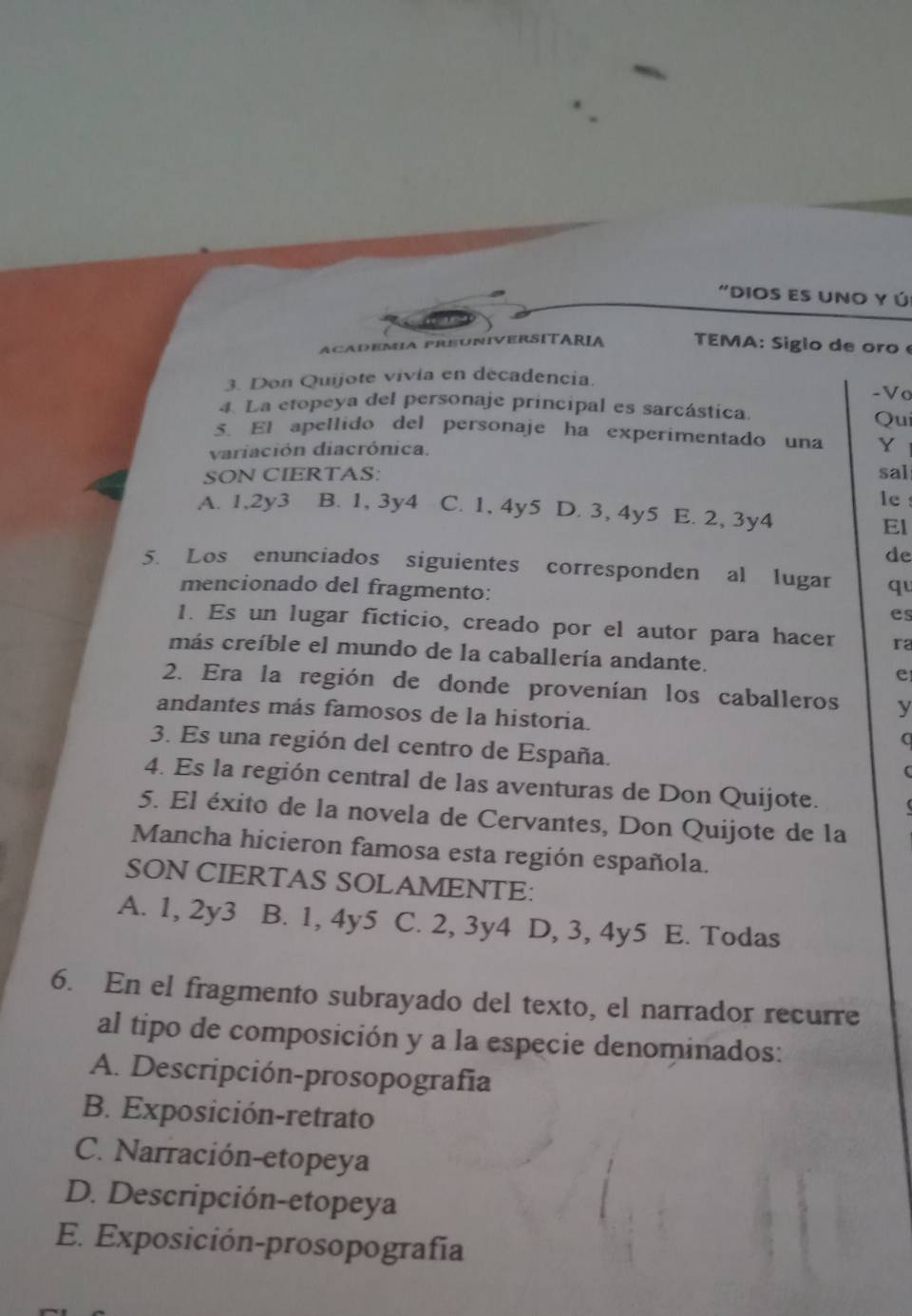 "Dios es uno y ú
academia preúniverSITáRia TEMA: S iglo de oo 
3. Don Quijote vivia en decadencia.
-Vo
4. La etopeya del personaje principal es sarcástica. Qui
5. El apellido del personaje ha experimentado una Y
variación diacrónica.
SON CIERTAS: sal
le !
A. 1,2y3 B. 1, 3y4 C. 1,4y5 D. 3, 4y5 E. 2, 3y4
El
de
5. Los enunciados siguientes corresponden al lugar qu
mencionado del fragmento:
es
1. Es un lugar ficticio, creado por el autor para hacer ra
más creíble el mundo de la caballería andante.
e
2. Era la región de donde provenían los caballeros y
andantes más famosos de la historia.
(
3. Es una región del centro de España.
(
4. Es la región central de las aventuras de Don Quijote.
5. El éxito de la novela de Cervantes, Don Quijote de la
Mancha hicieron famosa esta región española.
SON CIERTAS SOLAMENTE:
A. 1, 2y3 B. 1, 4y5 C. 2, 3y4 D, 3, 4y5 E. Todas
6. En el fragmento subrayado del texto, el narrador recurre
al tipo de composición y a la especie denominados:
A. Descripción-prosopografía
B. Exposición-retrato
C. Narración-etopeya
D. Descripción-etopeya
E. Exposición-prosopografía