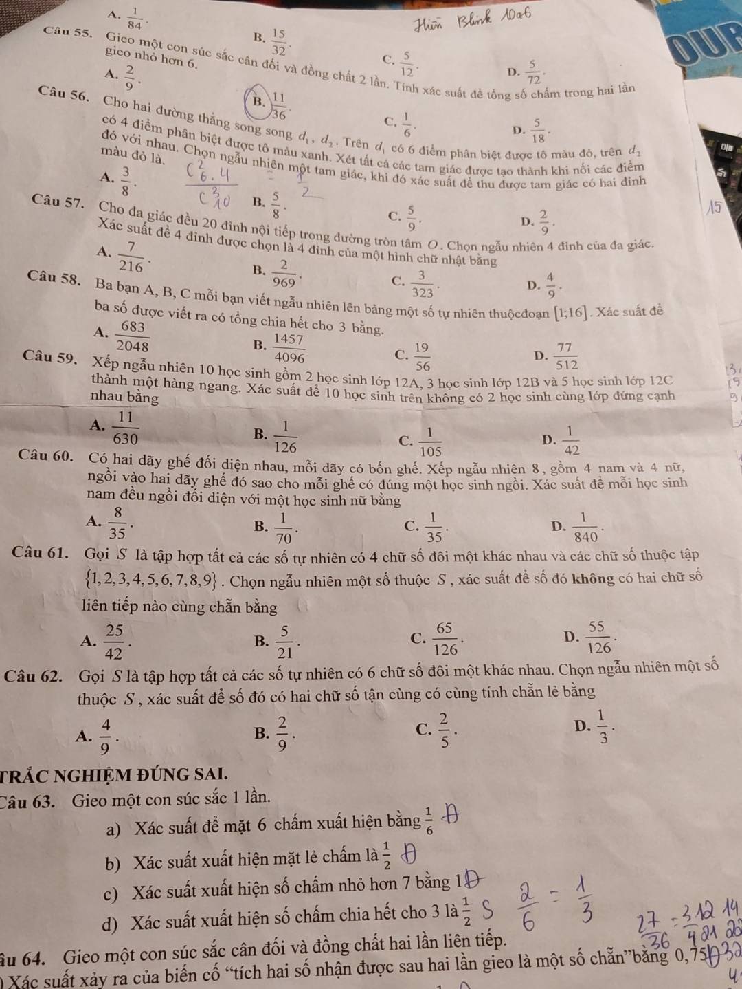 A.  1/84 . B.  15/32 .
Câu 55. Gieo một con súc sắc cân đối và đồng chất 2 lần.
gieo nhỏ hơn 6
C.  5/12 .
OUF
A.  2/9 .  5/72 .
D.
B. ) 11/36 .
xác suất đề tổng số chấm trong hai lần
C.  1/6 .
Câu 56. Cho hai đường thằng song song d_1,d_2. Trên d_1 có 6 điểm phân biệt được tô màu đỏ, trên d_2
D.  5/18 .
có 4 điểm phân biệt được tô màu xanh. Xét tất cá các tam giác được tạo thành khi nối các điểm
of
màu đỏ là.
đó vhat Odot 1 A nhau. Chọn ngẫu nhiên một tam giác, khi đó xác suất để thu được tam giác có hai đinh
A.  3/8 . B.  5/8 .
C.  5/9 .  2/9 .
D.
Câu 57. Cho đa giác đều 20 đinh nội tiếp trong đường tròn 1  O. Chọn ngẫu nhiê đinh của đa giác.
Xác suất để 4 đinh được chọn là 4 đinh của một hình chữ nhật băng
A.  7/216 .
B.  2/969 .
C.  3/323 .  4/9 .
D.
Câu 58. Ba bạn A, B, C mỗi bạn viết ngẫu nhiên lên bảng một số tự nhiên thuộcđoạn [1;16] Xác suất đề
ba số được viết ra có tổng chia hết cho 3 bằng.
A.  683/2048 
B.  1457/4096 
C.  19/56   77/512 
D.
Câu 59. Xếp ngẫu nhiên 10 học sinh gồm 2 học sinh lớp 12A. 3 học sinh lớp 12B và 5 học sinh lớp 12C
thành một hàng ngang. Xác suất để 10 học sinh trên không có 2 học sinh cùng lớp đứng cạnh
nhau bằng
A.  11/630 
B.  1/126   1/42 
C.  1/105 
D.
Câu 60. Có hai dãy ghế đối diện nhau, mỗi dãy có bốn ghế. Xếp ngẫu nhiên 8, gồm 4 nam và 4 nữ,
ngồi vào hai dãy ghế đó sao cho mỗi ghề có đúng một học sinh ngồi. Xác suất đề mỗi học sinh
nam đều ngồi đối diện với một học sinh nữ bằng
A.  8/35 .  1/35 .  1/840 .
B.  1/70 .
C.
D.
Câu 61. Gọi S là tập hợp tất cả các số tự nhiên có 4 chữ số đôi một khác nhau và các chữ số thuộc tập
 1,2,3,4,5,6,7,8,9. Chọn ngẫu nhiên một số thuộc S , xác suất để số đó không có hai chữ số
liên tiếp nào cùng chẵn bằng
A.  25/42 .  5/21 .  65/126 .  55/126 .
B.
C.
D.
Câu 62.  Gọi S là tập hợp tất cả các số tự nhiên có 6 chữ số đôi một khác nhau. Chọn ngẫu nhiên một số
thuộc S , xác suất để số đó có hai chữ số tận cùng có cùng tính chẵn lẻ bằng
A.  4/9 .  2/9 .  2/5 .  1/3 .
B.
C.
D.
trÁC ngHIỆM đúng sai.
Câu 63.  Gieo một con súc sắc 1 lần.
a) Xác suất để mặt 6 chấm xuất hiện bằng  1/6 
b) Xác suất xuất hiện mặt lẻ chấm là  1/2 
c) Xác suất xuất hiện số chấm nhỏ hơn 7 bằng 1
d) Xác suất xuất hiện số chấm chia hết cho 3 là  1/2 
âu 64. Gieo một con súc sắc cân đối và đồng chất hai lần liên tiếp.
O Xác suất xảy ra của biến cố “tích hai số nhận được sau hai lần gieo là một số chẵn”băng 0,75