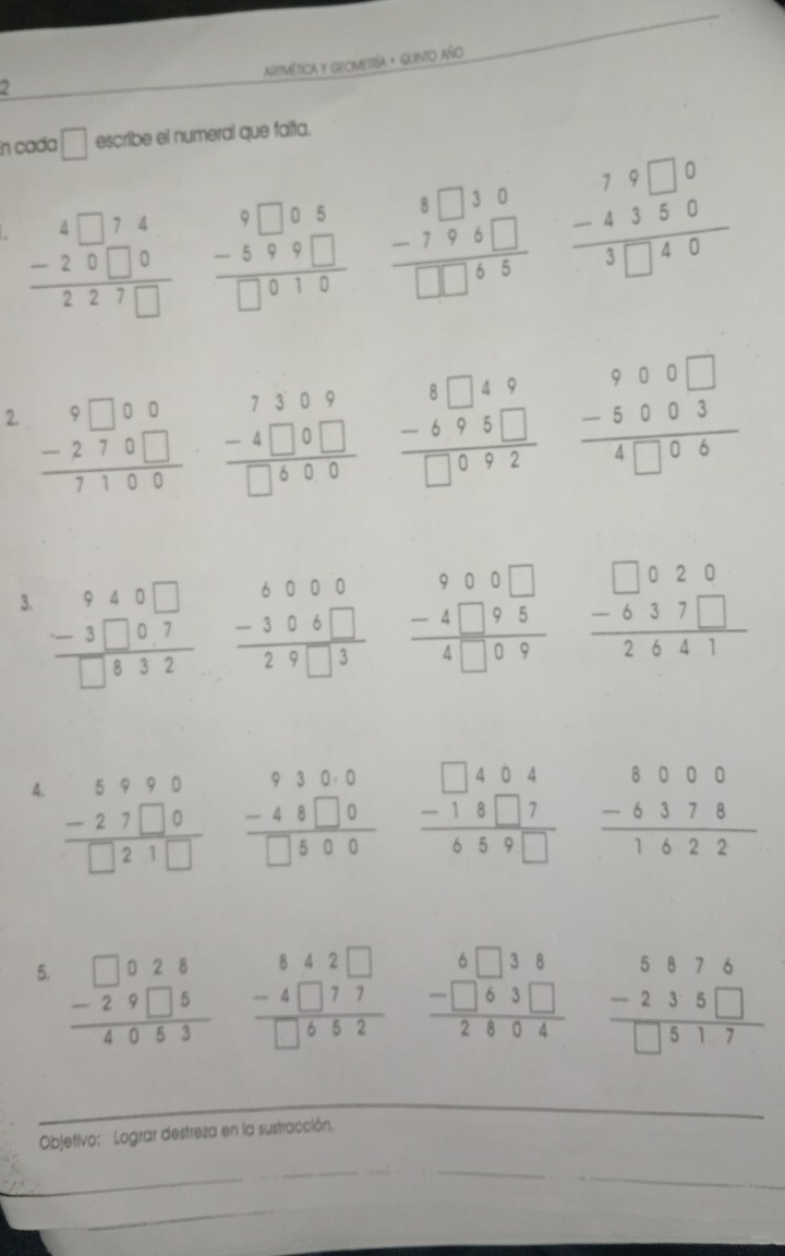 AiMética y GeOMetía · Guinto año
2
En cada □ escribe el numeral que falta.
beginarrayr 4□ 74 -20□ 0 hline 227□ endarray beginarrayr 9□ 08 -5 -599□ □ endarray beginarrayr 8□ 30 -796□  hline □ □ 65endarray beginarrayr 79□ 0 -4350 hline 3□ 40endarray
2. beginarrayr 9□ 00 -270□  hline 7100endarray beginarrayr 8□ 49 -695□  hline □ 092endarray beginarrayr 900□  -5003 hline 4□ 06endarray
beginarrayr 7309 -4□ 9□  hline □ 600endarray
3. beginarrayr 940□  -3□ 07 hline □ 832endarray beginarrayr 900□  -4□ 95 hline 4□ 09endarray beginarrayr □ 020 -637□  hline 2641endarray
beginarrayr 6000 -306□  hline 29□ 3endarray
beginarrayr 9300 -48□ 0 hline □ 500endarray beginarrayr □ 404 -18□ 7 hline 659□ endarray
4. beginarrayr 5990 -27□ 0 hline □ 21□ endarray beginarrayr 8000 -6378 hline 1622endarray
5. beginarrayr □ □ beginarrayr □ 028 -29□ 5endarray 40
beginarrayr 842□  -4□ 77 hline □ 652endarray beginarrayr 6□ 38 -□ 63□  hline 2804endarray beginarrayr 5876 -235□  hline □ 517endarray
_
Objetivo: Lograr destreza en la sustracción.
_
_
_