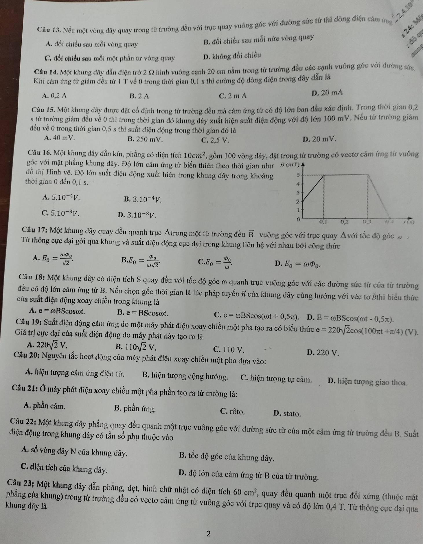 Nếu một vòng dây quay trong từ trường đều với trục quay vuống góc với đường sức từ thi dòng điện cám t n
24: M
A. đổi chiều sau mỗi vòng quay
B. đổi chiều sau mỗi nửa vòng quay
; độ q
C. đổi chiều sau mỗi một phần tư vòng quay D. không đổi chiều
   
Câu 14. Một khung dây dẫn điện trở 2 Ω hình vuông cạnh 20 cm nằm trong từ trường đều các cạnh vuông góc với đường sức,
Khi cảm ứng từ giảm đều từ 1 T về 0 trong thời gian 0,1 s thì cường độ đòng điện trong dây dẫn là
A. 0,2 A B. 2 A C. 2 m A D. 20 mA
Câu 15. Một khung dây được đặt cố định trong từ trường đều mả cảm ứng tử có độ lớn ban đầu xác định. Trong thời gian 0,2
s từ trường giảm đều về 0 thì trong thời gian đó khung dây xuất hiện suất điện động với độ lớn 100 mV. Nếu từ trường giám
đều về 0 trong thời gian 0,5 s thì suất điện động trong thời gian đó là
A. 40 mV. B. 250 mV. C. 2,5 V. D. 20 mV.
Câu 16. Một khung dây dẫn kín, phẳng có diện tích 10cm^2 , gồm 100 vòng dây, đặt trong từ trường có vectơ cảm ứng từ vuông
góc với mặt phẳng khung dây. Độ lớn cảm ứng từ biến thiên theo thời gian như  B 
đồ thị Hình vẽ. Độ lớn suất điện động xuất hiện trong khung dây trong khoảng 
thời gian 0 đến 0,1 s.
A. 5.10^(-4)V. B. 3.10^(-4)V.
C. 5.10^(-3)V.
D. 3.10^(-3)V.
Câu 17: Một khung dây quay đều quanh trục Δtrong một từ trường đều vector B vuông góc với trục quay △ vai tốc độ góc đ 
Từ thông cực đại gởi qua khung và suất điện động cực đại trong khung liên hệ với nhau bởi công thức
A. E_0=frac omega Phi _0sqrt(2).
B. E_0=frac varPhi _0omega sqrt(2). E_0=frac varPhi _0omega .
C.
D. E_0=omega varPhi _0.
Câu 18: Một khung dây có diện tích S quay đều với tốc độ góc ω quanh trục vuông góc với các đường sức từ của từ trường
đều có độ lớn cảm ứng từ B. Nếu chọn gốc thời gian là lúc pháp tuyến π của khung dây cùng hướng với véc tơ Bthì biểu thức
của suất điện động xoay chiều trong khung là
A. e=omega BSc_0 sωt. B. e=BScos omega t. e=omega BScos (omega t+0,5π ). D. E=omega BScos (omega t-0,5π ).
C.
Câu 19: Suất điện động cảm ứng do một máy phát điện xoay chiều một pha tạo ra có biểu thức e=220sqrt(2)cos (100π t+π /4)(V).
Giá trị cực đại của suất điện động do máy phát này tạo ra là
A. 220sqrt(2)V. B. 110sqrt(2)V. C. 110 V. D. 220 V.
Câu 20: Nguyên tắc hoạt động của máy phát điện xoay chiều một pha dựa vào:
A. hiện tượng cảm ứng điện từ.  B. hiện tượng cộng hưởng. C. hiện tượng tự cảm. D. hiện tượng giao thoa.
Cầu 21: Ở máy phát điện xoay chiều một pha phần tạo ra từ trường là:
A. phần cảm. B. phần ứng. C. rôto. D. stato.
Câu 22: Một khung dây phẳng quay đều quanh một trục vuông góc với đường sức từ của một cảm ứng từ trường đều B. Suất
điện động trong khung dây có tần số phụ thuộc vào
A. số vòng dây N của khung dây. B. tốc độ góc của khung dây.
C. diện tích của khung dây. D. độ lớn của cảm ứng từ B của từ trường.
Câu 23: Một khung dây dẫn phẳng, dẹt, hình chữ nhật có diện tích 60cm^2 , quay đều quanh một trục đối xứng (thuộc mặt
phẳng của khung) trong từ trường đều có vectơ cảm ứng từ vuông góc với trục quay và có độ lớn 0,4 T. Từ thông cực đại qua
khung dây là
2