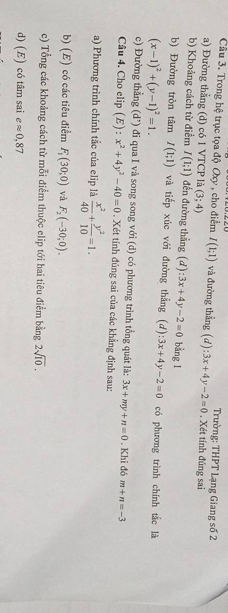 Trường: THPT Lạng Giang số 2 
Câu 3. Trong hệ trục tọa độ Oxy , cho điểm I(1;1) và đường thẳng (d):3x+4y-2=0. Xét tính đúng sai 
a) Đường thẳng (d) có 1 VTCP là (3;4)
b) Khoảng cách từ điểm I(1;1) đến đường thẳng (d):3x+4y-2=0 bằng 1 
b) Đường tròn tâm I(1;1) và tiếp xúc với đường thẳng (d ):3x+4y-2=0 có phương trình chính tắc là
(x-1)^2+(y-1)^2=1. 
c) Đường thẳng (d’) đi qua I và song song với (d) có phương trình tồng quát là: 3x+my+n=0. Khi đó m+n=-3
Câu 4. Cho elip (E): x^2+4y^2-40=0. Xét tính đúng sai của các khẳng định sau: 
a) Phương trình chính tắc của elip là  x^2/40 + y^2/10 =1. 
b) (E) có các tiêu điểm F_1(30;0) và F_2(-30;0). 
c) Tổng các khoảng cách từ mỗi điểm thuộc elip tới hai tiêu điểm bằng 2sqrt(10). 
d) (E) có tâm sai eapprox 0,87