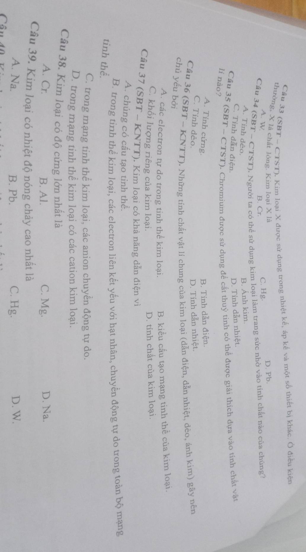 (SBT - CTST). Kim loại X được sử dụng trong nhiệt kế, áp kế và một số thiết bị khác. Ở điều kiện
thường, X là chất lỏng. Kim loại X là D. Pb.
A. W C. Hg.
B. Cr.
Câu 34 (SBT ~ CTST). Người ta có thể sử dụng kim loại làm trang sức nhờ vào tính chất nào của chúng?
A. Tinh dẻo.
B. Ánh kim.
C. Tính dẫn điện.
D. Tính dẫn nhiệt.
Câu 35 (SBT ~ CTST). Chromium được sử dụng để cắt thuỷ tinh có thể được giải thích dựa vào tính chất vật
lí nào?
A. Tính cứng.
B. Tính dẫn điện.
C. Tính dẻo. D. Tính dẫn nhiệt.
Câu 36 (SBT - KNTT). Những tính chất vật lí chung của kim loại (dẫn điện, dẫn nhiệt, dẻo, ánh kim) gây nên
chủ yếu bởi
A. các electron tự do trong tinh thể kim loại.
B. kiều cấu tạo mạng tinh thể của kim loại.
C. khối lượng riêng của kim loại.
D. tính chất của kim loại.
Câu 37 (SBT - KNTT). Kim loại có khả năng dẫn điện vì
A. chúng có cấu tạo tinh thể.
B. trong tinh thể kim loại, các electron liên kết yếu với hạt nhân, chuyển động tự do trong toàn bộ mạng
tinh thể.
C. trong mạng tinh thể kim loại, các anion chuyển động tự do.
D. trong mạng tinh thể kim loại có các cation kim loại.
Câu 38. Kim loại có độ cứng lớn nhất là
A. Cr. B. Al. C. Mg. D. Na.
Câu 39. Kim loại có nhiệt độ nóng chảy cao nhất là
A. Na. B. Pb. C. Hg. D. W.
Câu