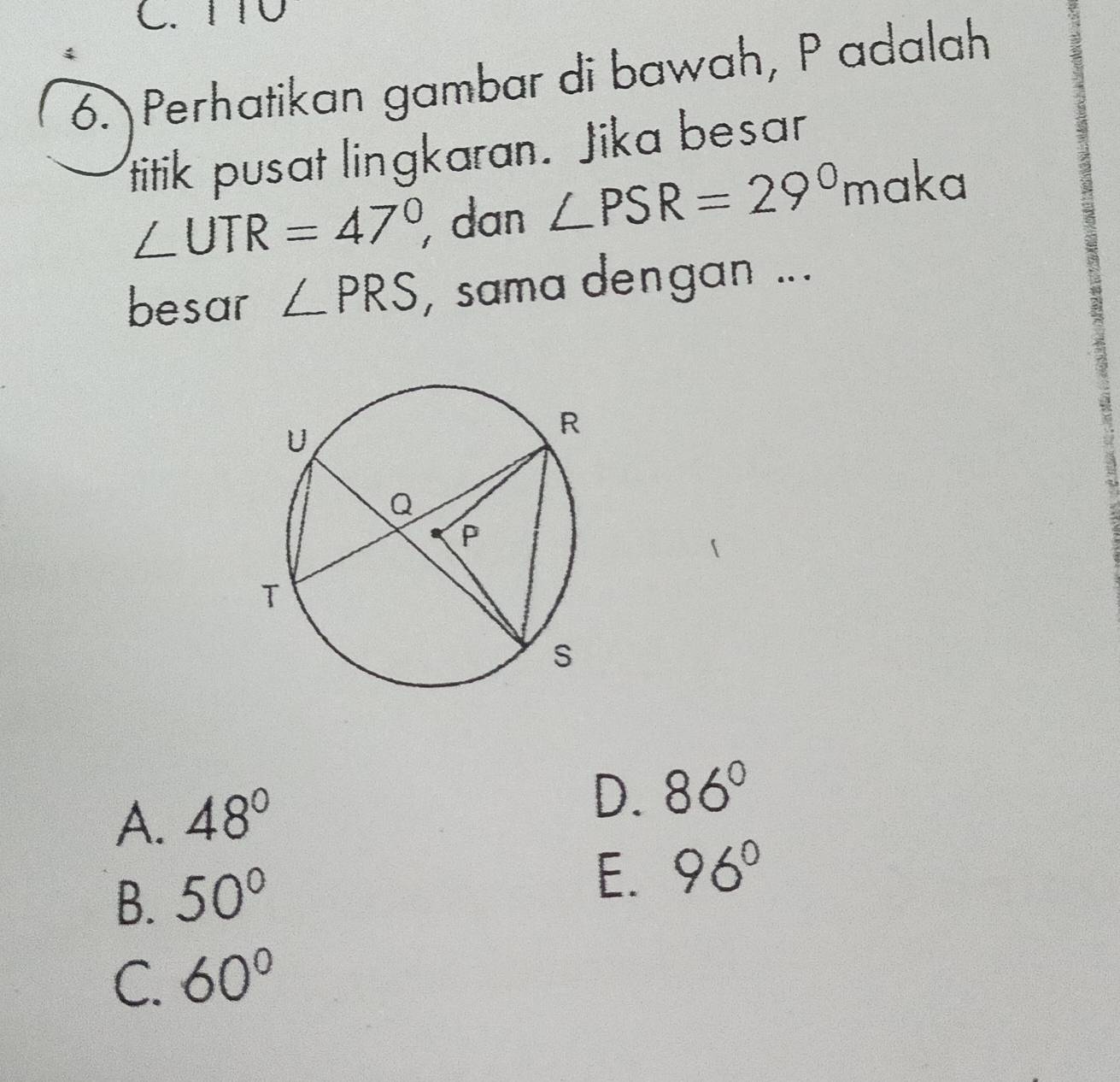 1T0
6. Perhatikan gambar di bawah, P adalah
titik pusat lingkaran. Jika besar
∠ UTR=47° dan ∠ PSR=29° maka
besar ∠ PRS , sama dengan ...
A. 48°
D. 86°
B. 50°
E. 96°
C. 60°