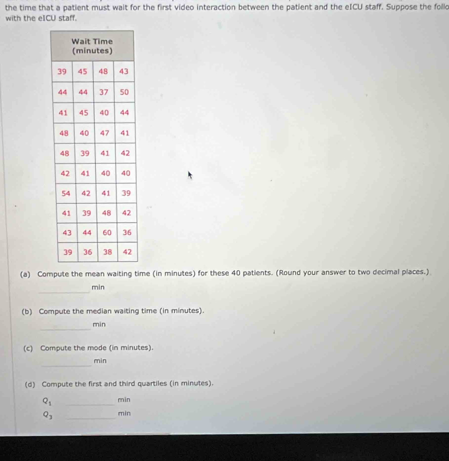 the time that a patient must wait for the first video interaction between the patient and the eICU staff. Suppose the follo 
with the eICU staff. 
(a) Compute the mean waiting time (in minutes) for these 40 patients. (Round your answer to two decimal places.) 
_
min
(b) Compute the median waiting time (in minutes). 
_
min
(c) Compute the mode (in minutes). 
_
min
(d) Compute the first and third quartiles (in minutes).
Q_1
_
min
Q_3 _
min