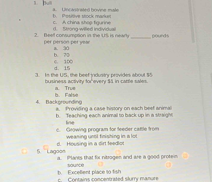 Bull
a. Uncastrated bovine male
b. Positive stock market
c. A china shop figurine
d. Strong-willed individual
2. Beef consumption in the US is nearly _pounds
per person per year
a. 30
b. 70
c. 100
d. 15
3. In the US, the beef industry provides about $5
business activity for every $1 in cattle sales.
a. True
b. False
4. Backgrounding
a. Providing a case history on each beef animal
b. Teaching each animal to back up in a straight
line
c. Growing program for feeder cattle from
weaning until finishing in a lot
d. Housing in a dirt feedlot
5. Lagoon
a. Plants that fix nitrogen and are a good protein
source
b. Excellent place to fish
c. Contains concentrated slurry manure