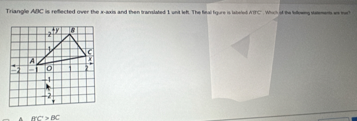 Triangle ABC is reflected over the x-axis and then translated 1 unit left. The final figure is labeled A'B'C'. Which of the following statements are true?
A B'C'>BC