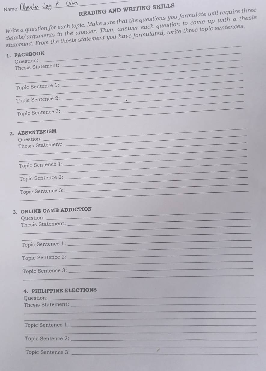 Name: 
_ 
READING AND WRITING SKILLS 
Write a question for each topic. Make sure that the questions you formulate will require three 
details/arguments in the answer. Then, answer each question to come up with a thesis 
statement. From the thesis statement you have formulated, write three topic sentences. 
1. FACEBOOK_ 
Question: 
_ 
Thesis Statement: 
_ 
_ 
Topic Sentence 1:_ 
_ 
Topic Sentence 2:_ 
_ 
Topic Sentence 3: 
_ 
_ 
2. ABSENTEEISM 
_ 
Question: 
_ 
Thesis Statement: 
_ 
_ 
Topic Sentence 1: 
Topic Sentence 2: 
Topic Sentence 3: 
_ 
3. ONLINE GAME ADDICTION 
Question: 
Thesis Statement: 
_ 
_ 
_ 
_ 
Topic Sentence 1: 
_ 
Topic Sentence 2: 
_ 
_ 
Topic Sentence 3: 
_ 
4. PHILIPPINE ELECTIONS 
Question: 
_ 
Thesis Statement: 
_ 
_ 
_ 
Topic Sentence 1:_ 
_ 
Topic Sentence 2:_ 
_ 
Topic Sentence 3:_