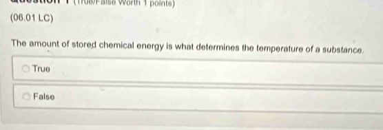 (1708 alse Worh 1 points)
(06.01 LC)
The amount of stored chemical energy is what determines the temperature of a substance.
True
False