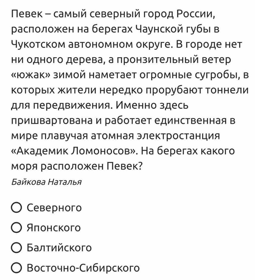 Νевек - самый северный город Ρоссии,
раслоложен на берегах Чаунской губы в
Чукотском автономном округе. В городе нет
ни одного дерева, а πронзительный ветер
«южак» зимой наметает огромные сугробы, в
ΚоΤοрьех жители нередко πрорубают Τоннели
для πередвижения. Именно здесь
пришвартована и работает единственная в
Мире ллавучая атомная электростанция
«Академик Ломоносов». На берегах какого
моря раслоложен Певек?
Бaйкова Наτалья
Cebерhoгo
Яπонского
Балтийского
Восточно-Сибирского