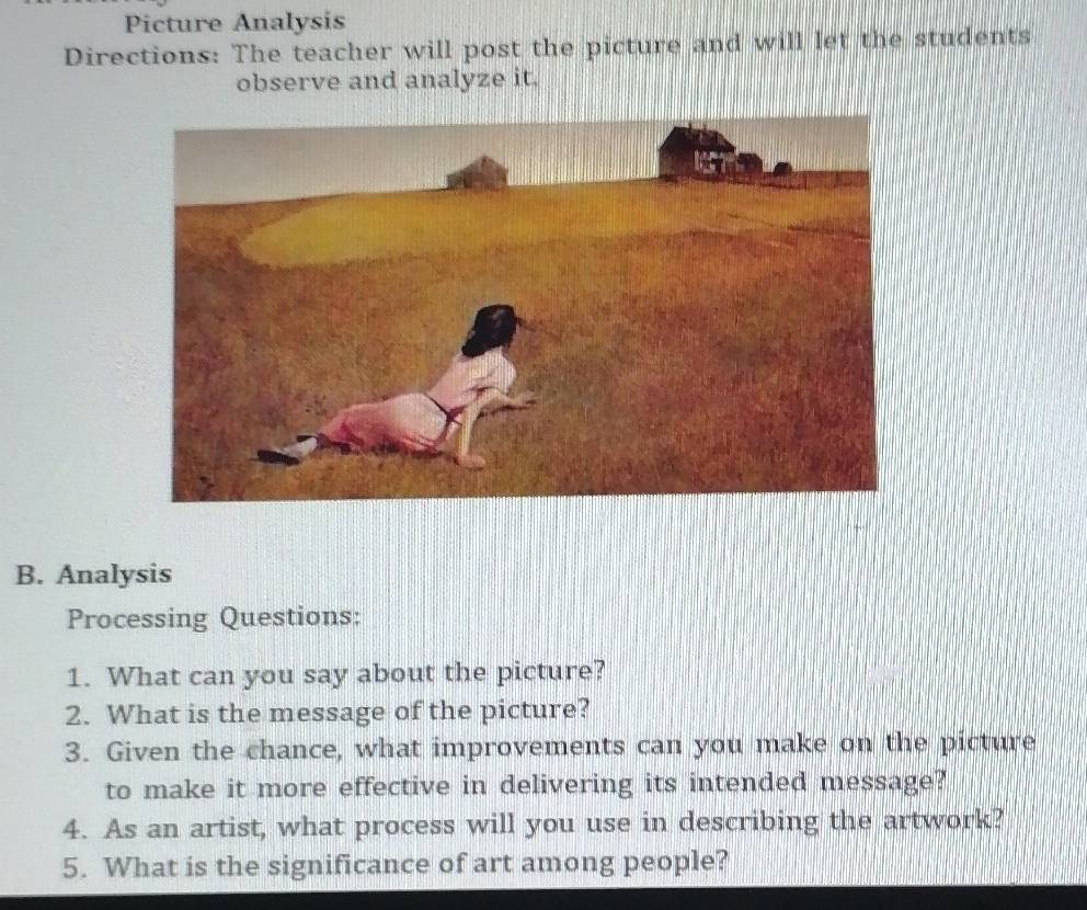 Picture Analysis 
Directions: The teacher will post the picture and will let the students 
observe and analyze it. 
B. Analysis 
Processing Questions: 
1. What can you say about the picture? 
2. What is the message of the picture? 
3. Given the chance, what improvements can you make on the picture 
to make it more effective in delivering its intended message? 
4. As an artist, what process will you use in describing the artwork? 
5. What is the significance of art among people?