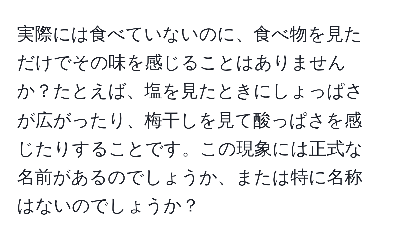 実際には食べていないのに、食べ物を見ただけでその味を感じることはありませんか？たとえば、塩を見たときにしょっぱさが広がったり、梅干しを見て酸っぱさを感じたりすることです。この現象には正式な名前があるのでしょうか、または特に名称はないのでしょうか？