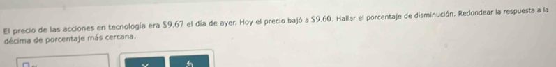 El precio de las acciones en tecnología era $9.67 el día de ayer. Hoy el precio bajó a $9.60. Hallar el porcentaje de disminución. Redondear la respuesta a la 
décima de porcentaje más cercana.