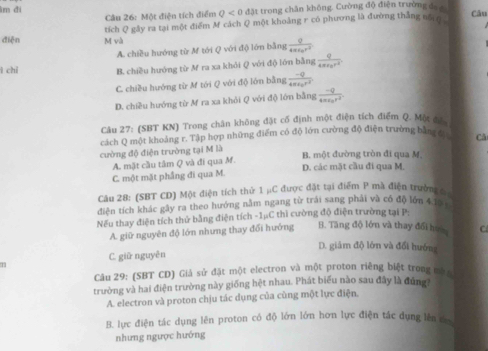 ìm đi đặt trong chân không. Cường độ điện trường đẹ 
Câu 26: Một điện tích điểm Q<0</tex> Câu
diēn M và tích Q gây ra tại một điểm M cách Q một khoảng r có phương là đường thắng nổ ợ
A. chiều hướng từ M tới Q với độ lớn bằng frac g4π epsilon _0r^2
ì chi B. chiều hướng từ M ra xa khỏi Q với độ lớn bằng frac q4π varepsilon _0r^2
C. chiều hướng từ M tới Q với độ lớn bằng frac -q4π varepsilon _0r^2
D. chiều hướng từ M ra xa khỏi Q với độ lớn bằng frac -Q4π varepsilon _0r^2.
Câu 27: (SBT KN) Trong chăn không đặt cổ định một điện tích điểm Q. Một đá
cách Q một khoảng r. Tập hợp những điểm có độ lớn cường độ điện trường bằng đ Că
cường độ điện trường tại M là B. một đường tròn đi qua M.
A. mặt cầu tâm Q và đi qua M.
C. một mặt phầng đi qua M. D. các mặt cầu đi qua M.
Câu 28: (SBT CD) Một điện tích thử 1 μC được đặt tại điểm P mà điện trường c
điện tích khác gây ra theo hướng năm ngang từ trái sang phải và có độ lớn 415 5
Nếu thay điện tích thứ bằng điện tích -1μC thì cường độ điện trường tại P:
A. giữ nguyên độ lớn nhưng thay đổi hướng B. Tăng độ lớn và thay đổi hoa C
D. giảm độ lớn và đổi hướng
C. giữ nguyên
Câu 29: (SBT CD) Giả sử đặt một electron và một proton riêng biệt trong mô a
trường và hai điện trường này giống hệt nhau. Phát biểu nào sau đây là đứng
A. electron và proton chịu tác dụng của cùng một lực điện.
B. lực điện tác dụng lên proton có độ lớn lớn hơn lực điện tác dụng lên c
nhưng ngược hướng