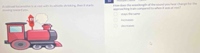 A railroad locomotive is at rest with its whistlc shrieking, then it starts How does the wavellength of the sound you hear change for the
moving toward you. approaching train compared to when it was at rest
stays the same
Increaes
decreases