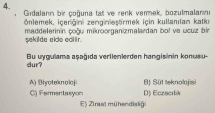 Gidaların bir çoğuna tat ve renk vermek, bozulmalarını
önlemek, içeriğini zenginleştirmek için kullanılan katki
maddelerinin çoğu mikroorganizmalardan bol ve ucuz bir
şekilde elde edilir.
Bu uygulama aşağıda verilenlerden hangisinin konusu-
dur?
A) Biyoteknoloji B) Süt teknolojisi
C) Fermentasyon D) Eczacılık
E) Ziraat mühendisliği