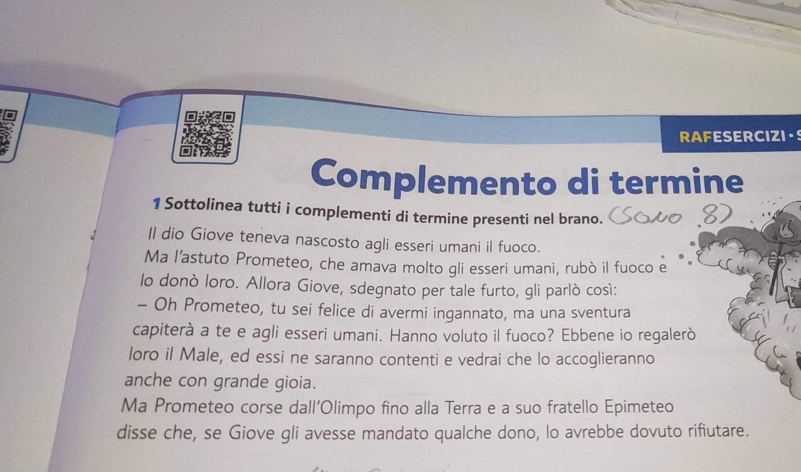 a RAFESERCIZI.S 
Complemento di termine 
1 Sottolinea tutti i complementi di termine presenti nel brano. 
II dio Giove teneva nascosto agli esseri umani il fuoco. 
Ma l’'astuto Prometeo, che amava molto gli esseri umani, rubò il fuoco e 
lo donò loro. Allora Giove, sdegnato per tale furto, gli parlò così: 
- Oh Prometeo, tu sei felice di avermi ingannato, ma una sventura 
capiterà a te e agli esseri umani. Hanno voluto il fuoco? Ebbene io regalerò 
loro il Male, ed essi ne saranno contenti e vedrai che lo accoglieranno 
anche con grande gioia. 
Ma Prometeo corse dall'Olimpo fino alla Terra e a suo fratello Epimeteo 
disse che, se Giove gli avesse mandato qualche dono, lo avrebbe dovuto rifiutare.