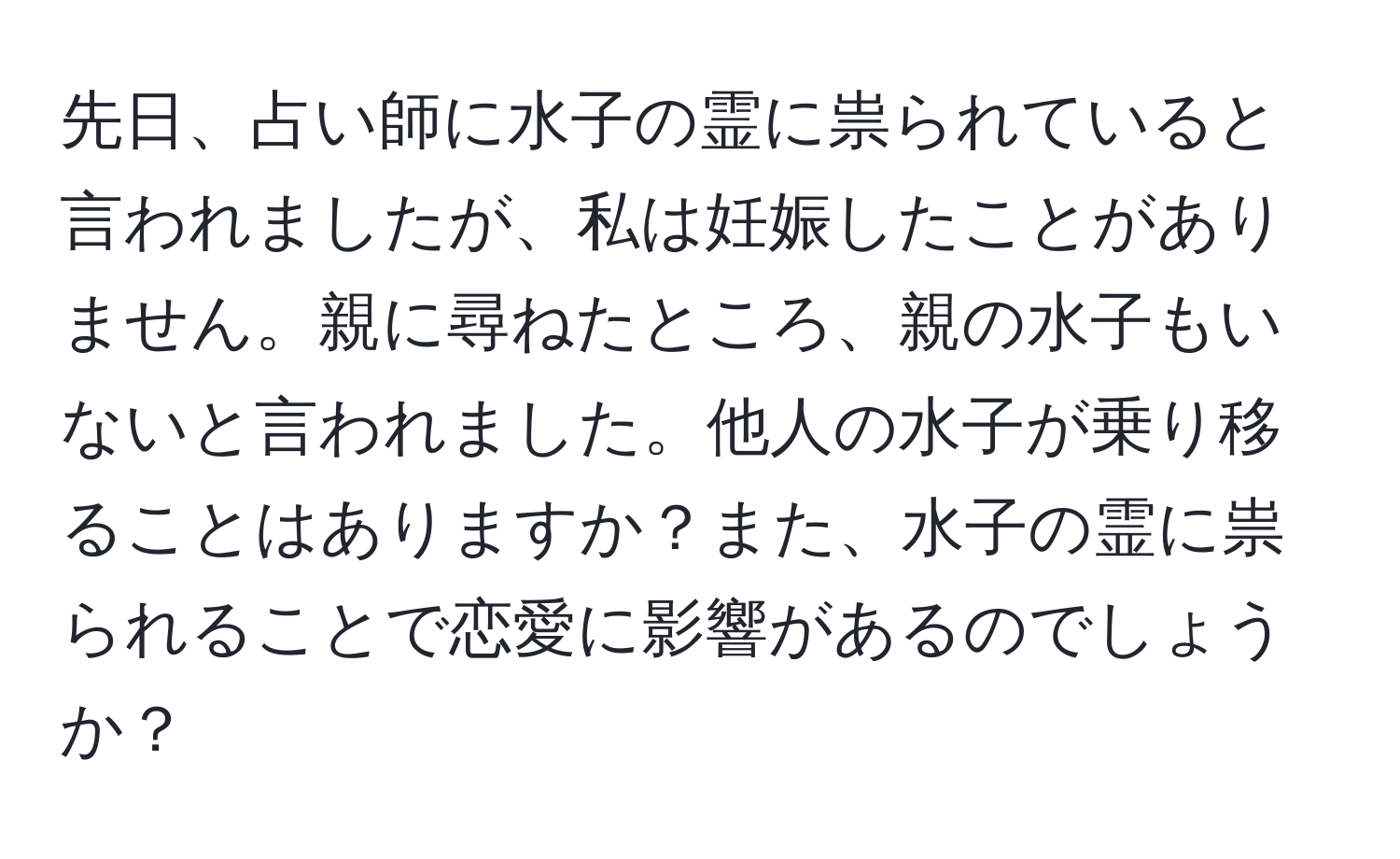 先日、占い師に水子の霊に祟られていると言われましたが、私は妊娠したことがありません。親に尋ねたところ、親の水子もいないと言われました。他人の水子が乗り移ることはありますか？また、水子の霊に祟られることで恋愛に影響があるのでしょうか？