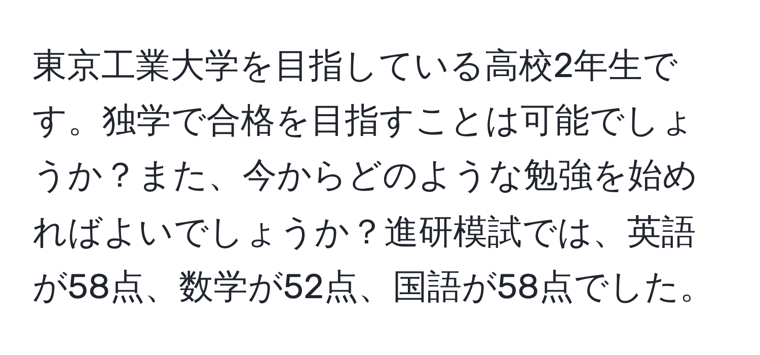 東京工業大学を目指している高校2年生です。独学で合格を目指すことは可能でしょうか？また、今からどのような勉強を始めればよいでしょうか？進研模試では、英語が58点、数学が52点、国語が58点でした。