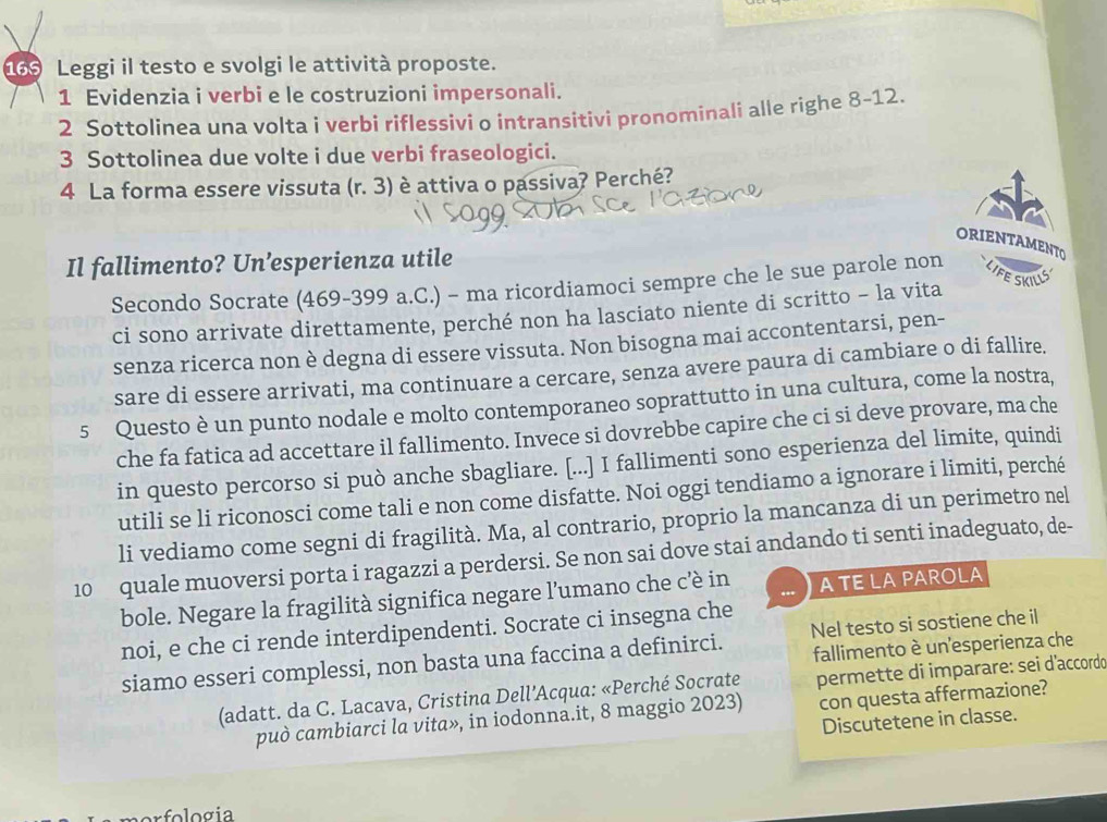 d69 Leggi il testo e svolgi le attività proposte.
1 Evidenzia i verbi e le costruzioni impersonali.
2 Sottolinea una volta i verbi riflessivi o intransitivi pronominali alle righe 8-12.
3 Sottolinea due volte i due verbi fraseologici.
4 La forma essere vissuta (r. 3) è attiva o passiva? Perché?
ORIENTAMENTO
Il fallimento? Un’esperienza utile
Secondo Socrate (469-399 a.C.) - ma ricordiamoci sempre che le sue parole non LIFESKILLS
ci sono arrivate direttamente, perché non ha lasciato niente di scritto - la vita
senza ricerca non è degna di essere vissuta. Non bisogna mai accontentarsi, pen-
sare di essere arrivati, ma continuare a cercare, senza avere paura di cambiare o di fallire.
5 Questo è un punto nodale e molto contemporaneo soprattutto in una cultura, come la nostra,
che fa fatica ad accettare il fallimento. Invece si dovrebbe capire che ci si deve provare, ma che
in questo percorso si può anche sbagliare. [...] I fallimenti sono esperienza del limite, quindi
utili se li riconosci come tali e non come disfatte. Noi oggi tendiamo a ignorare i limiti, perché
li vediamo come segni di fragilità. Ma, al contrario, proprio la mancanza di un perimetro nel
10 quale muoversi porta i ragazzi a perdersi. Se non sai dove stai andando ti senti inadeguato, de-
bole. Negare la fragilità significa negare l’umano che cè in A TE LAPAROLA
noi, e che ci rende interdipendenti. Socrate ci insegna che
fallimento è un esperienza che
siamo esseri complessi, non basta una faccina a definirci. Nel testo si sostiene che il
(adatt. da C. Lacava, Cristina Dell’Acqua: «Perché Socrate permette di imparare: sei d'accordo
può cambiarci la vita», in iodonna.it, 8 maggio 2023) con questa affermazione?
Discutetene in classe.