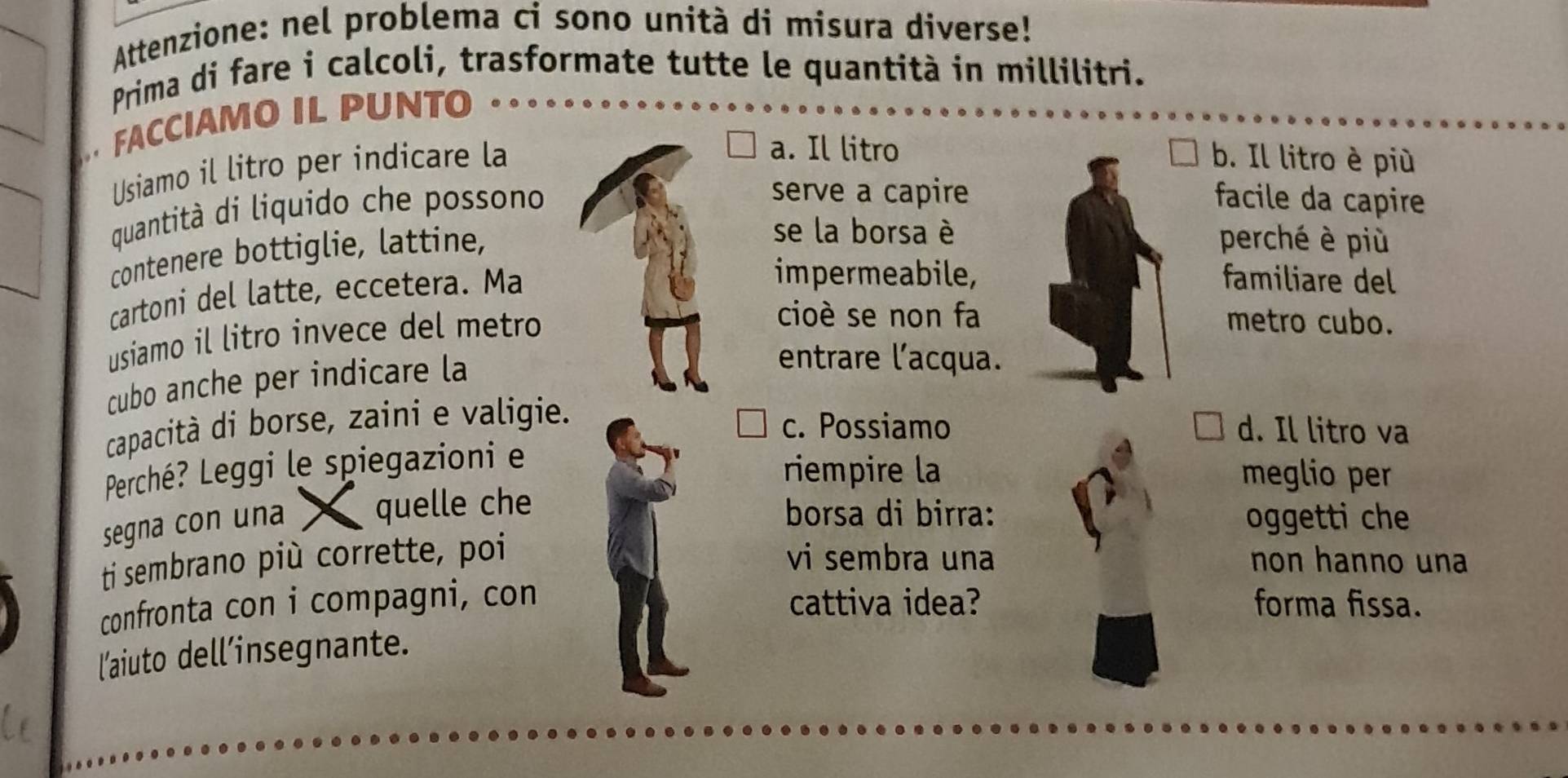 Attenzione: nel problema ci sono unità di misura diverse!
Prima di fare i calcoli, trasformate tutte le quantità in millilitri.
FACCIAMO IL PUNTO
Usiamo il litro per indicare la
a. Il litrob. Il litro è più
quantità di liquido che possono
serve a capirefacile da capire
contenere bottiglie, lattine,
se la borsa èperché è più
cartoni del latte, eccetera. Ma
impermeabile,familiare del
usiamo il litro invece del metro
cioè se non fametro cubo.
cubo anche per indicare la
entrare l'acqua.
capacità di borse, zaini e valigie.
c. Possiamo d. Il litro va
Perché? Leggi le spiegazioni e
riempire la meglio per
segna con una quelle che borsa di birra: oggetti che
ti sembrano più corrette, poi vi sembra una non hanno una
confronta con i compagni, con cattiva idea? forma fissa.
l'aiuto dell’insegnante.