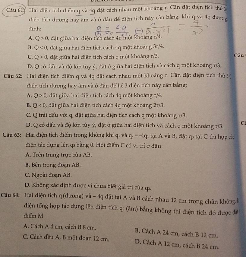 Hai điện tích điểm q và 4q đặt cách nhau một khoảng r. Cần đặt điện tích thứ 3
diện tích dương hay âm và ở đâu để điện tích này cân bằng, khi q và 4q được g
định:
A. Q>0 0, đặt giữa hai điện tích cách 4q một khoảng r/4.
B. Q<0</tex> , đặt giữa hai điện tích cách 4q một khoảng 3r/4.
C. Q>0 , đặt giữa hai điện tích cách q một khoảng r/3. Câu
D. Q có dấu và độ lớn tùy ý, đặt ở giữa hai điện tích và cách q một khoảng r/3.
Câu 62: Hai điện tích điểm q và 4q đặt cách nhau một khoảng r. Cần đặt điện tích thứ 3(
điện tích dương hay âm và ở đâu để hệ 3 điện tích này cân bằng:
A. Q>0 , đặt giữa hai điện tích cách 4q một khoảng r/4.
B. Q<0</tex> 0, đặt giữa hai điện tích cách 4q một khoảng 2r/3.
C. Q trái dấu với q, đặt giữa hai điện tích cách q một khoảng r/3.
D. Q có dấu và độ lớn tùy ý, đặt ở giữa hai điện tích và cách q một khoảng r/3. C
Câu 63: Hai điện tích điểm trong không khí qi và q_2=-4q 1 tại A và B, đặt q3 tại C thì hợp các
điện tác dụng lên q₃ bằng 0. Hỏi điểm C có vị trí ở đâu:
A. Trên trung trực của AB.
B. Bên trong đoạn AB.
C. Ngoài đoạn AB.
D. Không xác định được vì chưa biết giá trị của q1.
Câu 64: Hai điện tích q (dương) và - 4q đặt tại A và B cách nhau 12 cm trong chân không l
điện tổng hợp tác dụng lên điện tích qo (âm) bằng không thì điện tích đó được đặt
điểm M
A. Cách A 4 cm, cách B 8 cm. B. Cách A 24 cm, cách B 12 cm.
C. Cách đều A, B một đoạn 12 cm. D. Cách A 12 cm, cách B 24 cm.