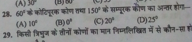 (A) 30° (B) 60° (C) 35
28. 60° के कोटिपूरक कोण तधा 150° के सम्पूरक कीण का अन्तर होगा
(A) 10° (B) 0° (C) 20° (D) 25°
29. किसी त्रिभुज के तीनों कोणों का मान निम्नलिखित में से कौन-सा हो