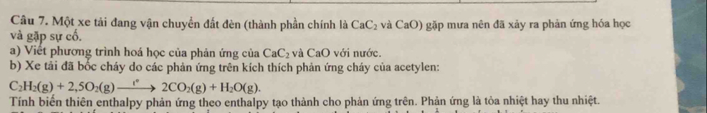 Một xe tải đang vận chuyển đất đèn (thành phần chính là CaC_2 và CaO) gặp mưa nên đã xảy ra phản ứng hóa học 
và gặp sự cố. 
a) Viết phương trình hoá học của phản ứng của CaC_2 và CaO với nước. 
b) Xe tải đã bốc cháy do các phản ứng trên kích thích phản ứng cháy của acetylen:
C_2H_2(g)+2,5O_2(g)to 2CO_2(g)+H_2O(g). 
Tính biển thiên enthalpy phản ứng theo enthalpy tạo thành cho phản ứng trên. Phản ứng là tỏa nhiệt hay thu nhiệt.