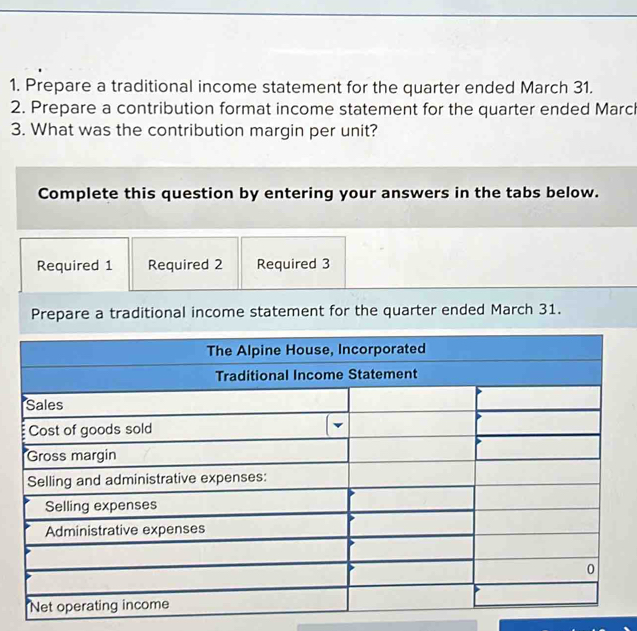 Prepare a traditional income statement for the quarter ended March 31. 
2. Prepare a contribution format income statement for the quarter ended March 
3. What was the contribution margin per unit? 
Complete this question by entering your answers in the tabs below. 
Required 1 Required 2 Required 3 
Prepare a traditional income statement for the quarter ended March 31.