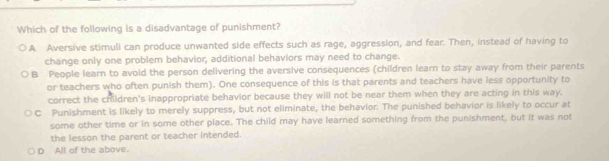 Which of the following is a disadvantage of punishment?
A Aversive stimuli can produce unwanted side effects such as rage, aggression, and fear. Then, instead of having to
change only one problem behavior, additional behaviors may need to change.
B People learn to avoid the person delivering the aversive consequences (children learn to stay away from their parents
or teachers who often punish them). One consequence of this is that parents and teachers have less opportunity to
correct the children's inappropriate behavior because they will not be near them when they are acting in this way.
C Punishment is likely to merely suppress, but not eliminate, the behavior. The punished behavior is likely to occur at
some other time or in some other place. The child may have learned something from the punishment, but it was not
the lesson the parent or teacher intended.
D All of the above.