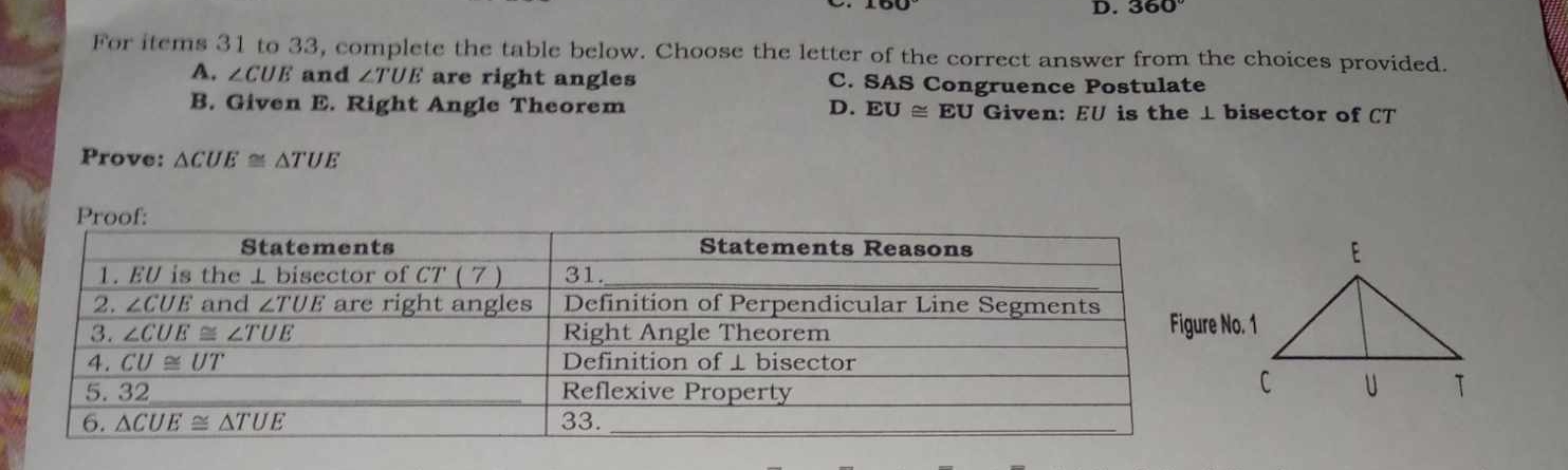 D. 360°
For items 31 to 33, complete the table below. Choose the letter of the correct answer from the choices provided.
A. ∠ CUE and ∠ TUE are right angles C. SAS Congruence Postulate
B. Given E. Right Angle Theorem D. EU≌ EU Given: EU is the ⊥ bisector of CT
Prove: △ CUE≌ △ TUE