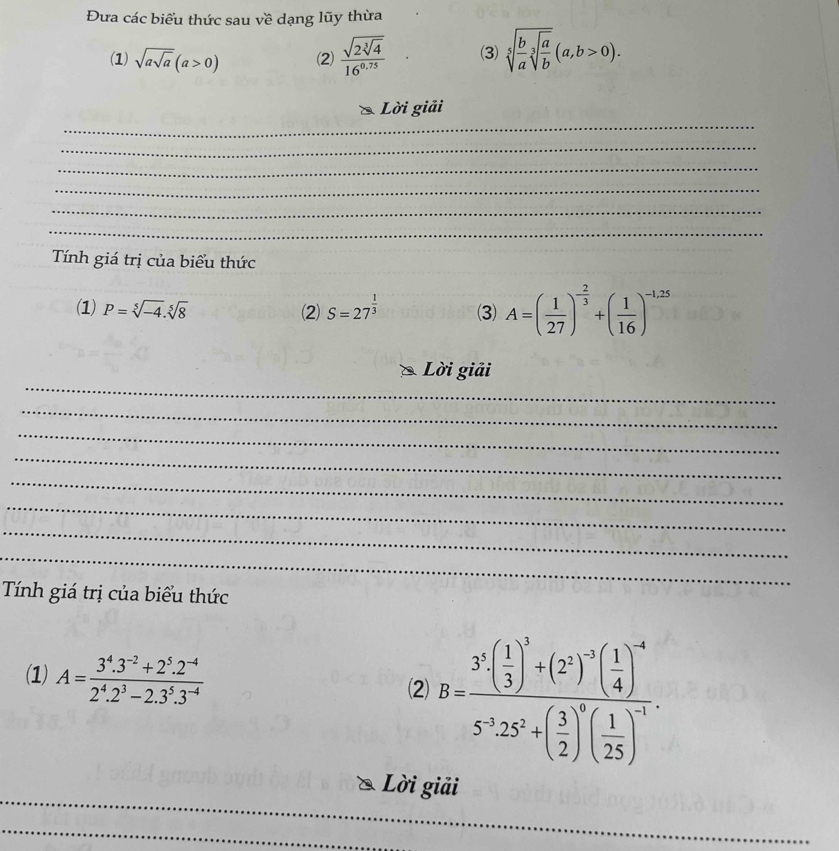 Đưa các biểu thức sau về dạng lũy thừa 
(1) sqrt(asqrt a)(a>0) (2) frac sqrt(2sqrt [3]4)16^(0.75) (3) sqrt[5](frac b)asqrt[3](frac a)b(a,b>0). 
_ 
Lời giải 
_ 
_ 
_ 
_ 
_ 
_ 
Tính giá trị của biểu thức 
(1) P=sqrt[5](-4).sqrt[5](8) (2) S=27^(frac 1)3 (3) A=( 1/27 )^- 2/3 +( 1/16 )^-1,25
_ 
Lời giải 
_ 
_ 
_ 
_ 
_ 
_ 
_ 
Tính giá trị của biểu thức 
(1) A= (3^4.3^(-2)+2^5.2^(-4))/2^4.2^3-2.3^5.3^(-4)  B=frac 3^3( 1/3 )^3+(2^2)^-5( 1/4 )^-65^325^3+( 3/2 )^5( 1/25 )^-7. 
(2) 
_ 
Lời giải 
_ 
_ 
_