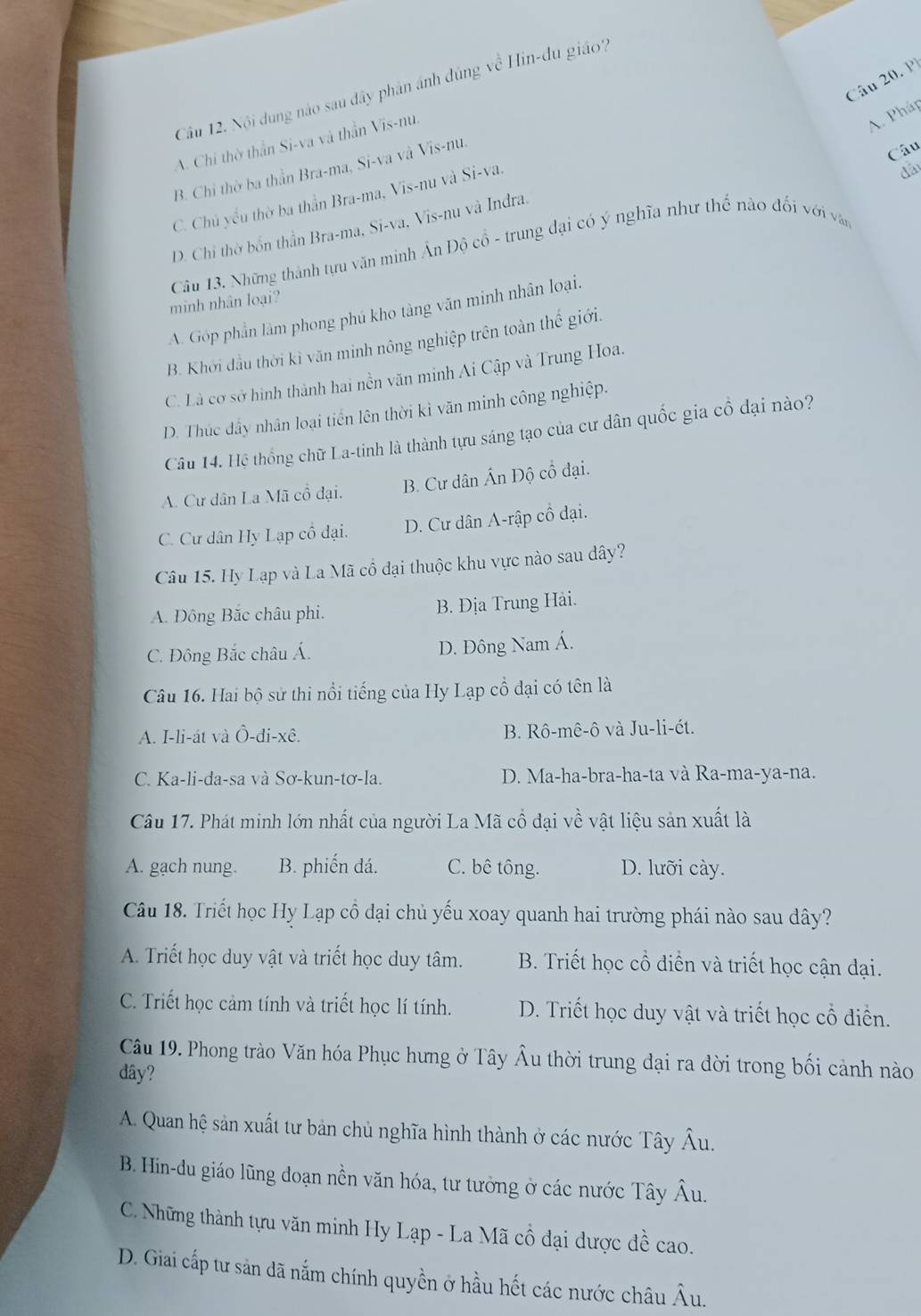 Nội dung nào sau đây phân ánh đúng về Hin-du giáo?
A. Chi thờ thần Si-va và thần Vis-nu.
A. Pháp
B. Chỉ thờ ba thần Bra-ma, Si-va và Vis-nu.
C. Chủ yểu thờ ba thần Bra-ma, Vis-nu và Si-va.
dai
D. Chỉ thờ bốn thần Bra-ma, Si-va, Vis-nu và Indra. Câu
Câu 13. Những thành tựu văn minh Ấn Độ cổ - trung đại có ý nghĩa như thế nào đối với văn
minh nhân loại?
A. Góp phần làm phong phú kho tàng văn minh nhân loại.
B. Khởi đầu thời kỉ văn minh nông nghiệp trên toàn thể giới.
C. Là cơ sở hình thành hai nền văn minh Ai Cập và Trung Hoa.
D. Thúc dây nhân loại tiền lên thời kỉ văn minh công nghiệp.
Câu 14. Hệ thống chữ La-tinh là thành tựu sáng tạo của cư dân quốc gia cổ đại nào?
A. Cư dân La Mã cổ đại. B. Cư dân Ấn Độ cổ đại.
C. Cư dân Hy Lạp cổ đại. D. Cư dân A-rập cổ đại.
Câu 15. Hy Lạp và La Mã cổ đại thuộc khu vực nào sau dây?
A. Đông Bắc châu phi. B. Địa Trung Hài.
C. Đông Bắc châu Á. D. Đông Nam Á.
Câu 16. Hai bộ sử thi nổi tiếng của Hy Lạp cổ đại có tên là
A. I-li-át và Ô-di-xê. B. Rô-mê-ô và Ju-li-ét.
C. Ka-li-da-sa và Sơ-kun-tơ-la. D. Ma-ha-bra-ha-ta và Ra-ma-ya-na.
Câu 17. Phát minh lớn nhất của người La Mã cổ đại về vật liệu sản xuất là
A. gach nung. B. phiến dá. C. bê tông. D. lưỡi cày.
Câu 18. Triết học Hy Lạp cổ đại chủ yếu xoay quanh hai trường phái nào sau dây?
A. Triết học duy vật và triết học duy tâm. B. Triết học cổ điển và triết học cận đại.
C. Triết học cảm tính và triết học lí tính. D. Triết học duy vật và triết học cổ điển.
Câu 19. Phong trào Văn hóa Phục hưng ở Tây Âu thời trung đại ra đời trong bối cảnh nào
dây?
A. Quan hệ sản xuất tư bản chủ nghĩa hình thành ở các nước Tây Âu.
B. Hin-du giáo lũng doạn nền văn hóa, tư tưởng ở các nước Tây Âu.
C. Những thành tựu văn minh Hy Lạp - La Mã cổ đại dược đề cao.
D. Giai cấp tư sản dã nắm chính quyền ở hầu hết các nước châu Âu.