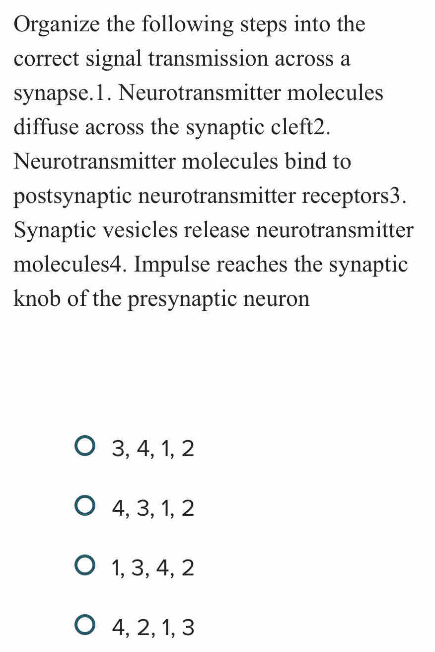 Organize the following steps into the
correct signal transmission across a
synapse.1. Neurotransmitter molecules
diffuse across the synaptic cleft2.
Neurotransmitter molecules bind to
postsynaptic neurotransmitter receptors3.
Synaptic vesicles release neurotransmitter
molecules4. Impulse reaches the synaptic
knob of the presynaptic neuron
3, 4, 1, 2
4, 3, 1, 2
1, 3, 4, 2
4, 2, 1, 3