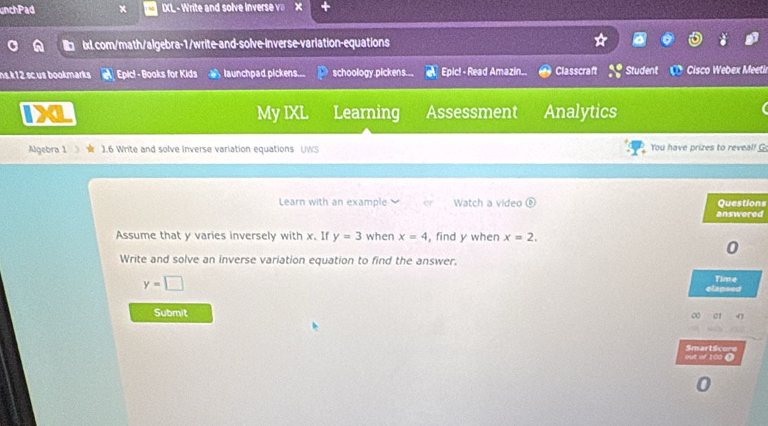 unchPad x IXL - Write and solve Inverse v x 
ix.com/math/algebra-1/write-and-solve-inverse-variation-equations 
ns.k12.sc.us bookmarks Epic! - Books for Kids launchpad pickens... schoology.pickens... a Epic! - Read Amazin.. Classcraft Student C Cisco Webex Meetil 
IX Learning Assessment Analytics 
My IXL 
Algebra 1 ).6 Write and solve Inverse variation equations UWS You have prizes to reveal! G 
Learn with an example Watch a video a Questions 
answered 
Assume that y varies inversely with x. If y=3 when x=4 , find y when x=2, 
0 
Write and solve an inverse variation equation to find the answer.
y=□
Time 
elapsed 
Submit 00 01 4 
SmartScore 
out of 100 (