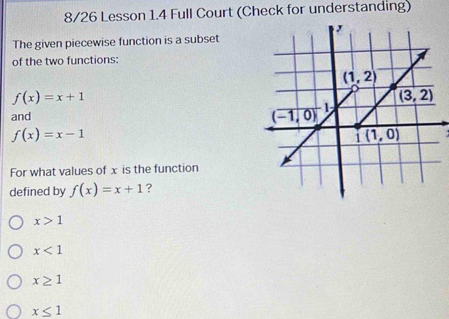 8/26 Lesson 1.4 Full Court (Check for understanding)
The given piecewise function is a subset
of the two functions:
f(x)=x+1
and
f(x)=x-1
a
For what values of x is the function
defined by f(x)=x+1 ?
x>1
x<1</tex>
x≥ 1
x≤ 1