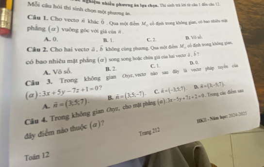 nghiệm nhiều phương án lựa chọn. Thi sinh trà lời từ câu 1 đến câu 12.
Mỗi cầu hỏi thí sinh chọn một phương án.
Câu 1. Cho vectơ # khác overline 0. Qua một điểm M_0 cổ định trong không gian, có bao nhiều mặt
phǎng (α) vuỡng gốc với giá của overline n.
A. 0. B. 1. C. 2.
D. Vô số
Câu 2. Cho hai vecto vector a.vector b không cùng phương. Qua một điểm M_0 cổ định trong không gian,
có bao nhiêu mặt phẳng (α) song song hoặc chứa giá của hai vectơ overline a.overline b ?
A. Vô số. B. 2. C. 1 D. 0.
Cầu 3. Trong không gian Oxyz,vectơ não sau đây là vectơ pháp tuyến của
(a) :3x+5y-7z+1=0 ?
A. vector n=(3;5;7). B. vector n=(3;5;-7). C. vector n=(-3,5,7).
D. vector n=(3,-5,7). 
Câu 4. Trong không gian Oxyz, cho mặt phẳng (a):3x-5y+7z+2=0. Trong các điểm sau
Trang 212 HKIl - Năm học: 2024-2025
đây điểm não thuộc (α)?
Toán 12