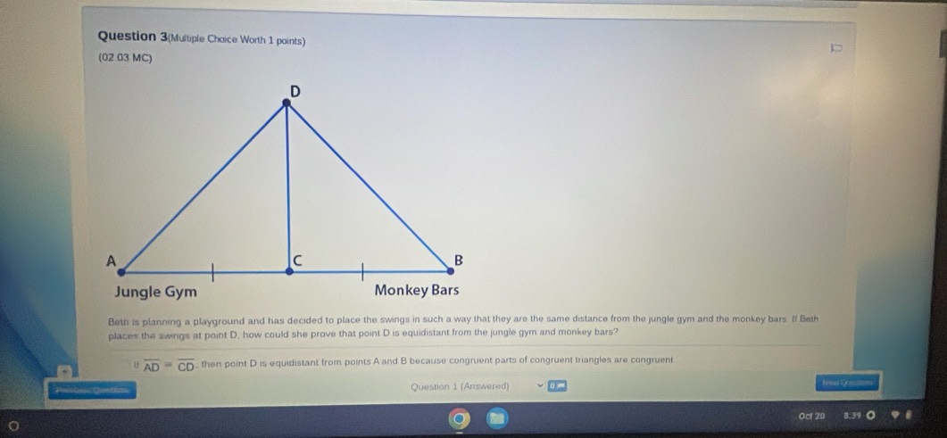 Question 3(Multiple Chaice Worth 1 points) 
(02.03 MC) 
Beth is planning a playground and has decided to place the swings in such a way that they are the same distance from the jungle gym and the monkey bars If Beth 
places the swings at point D. how could she prove that point D is equidistant from the jungle gym and monkey bars? 
u overline AD=overline CD ,, then point D is equidistant from points A and B because congruent parts of congruent triangles are congruent 
Poan Cttio Question 1 (Answered) 0 Na Qoutnes 
Oct 2