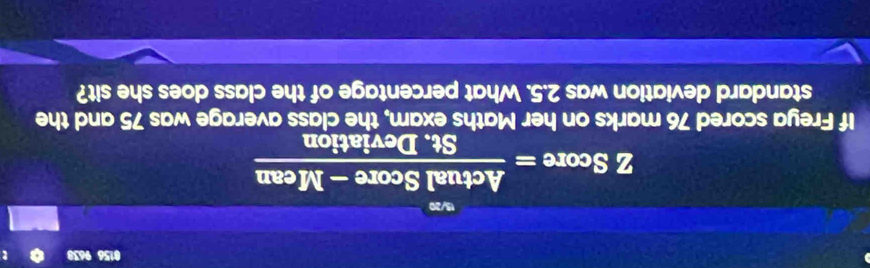 0156 9638 
15/20 
z Score = (ActualScore-Mean)/St.Deviation  -11
If Freya scored 76 marks on her Maths exam, the class average was 75 and the 
standard deviation was 2.5. What percentage of the class does she sit?