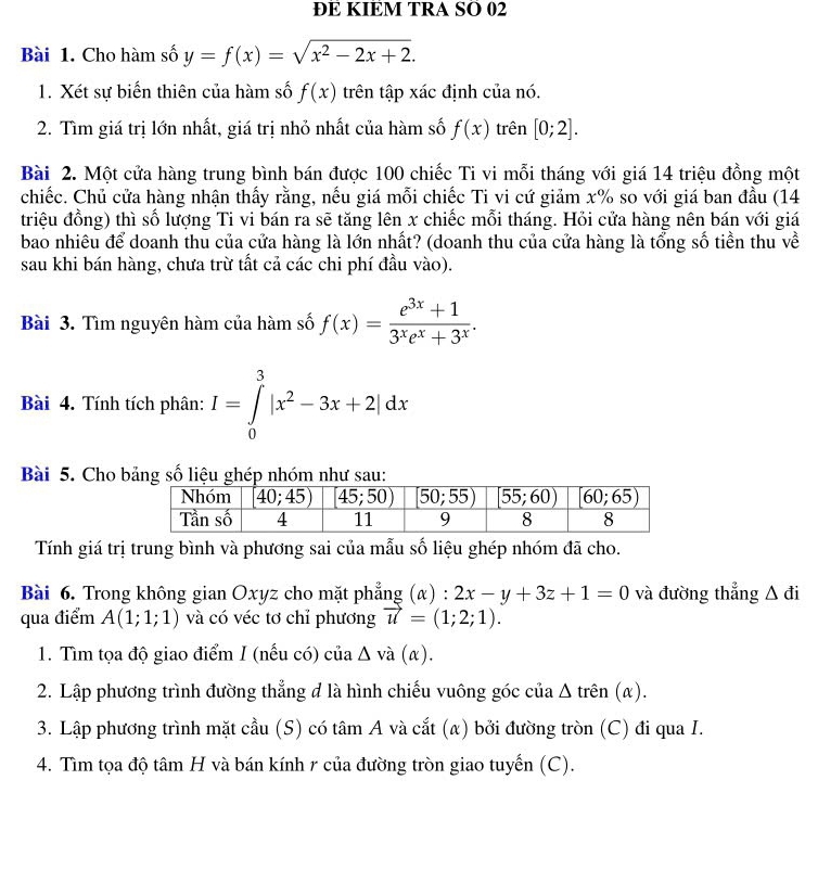 ĐE KIEM TRA SO 02
Bài 1. Cho hàm số y=f(x)=sqrt(x^2-2x+2).
1. Xét sự biến thiên của hàm số f(x) trên tập xác định của nó.
2. Tìm giá trị lớn nhất, giá trị nhỏ nhất của hàm số f(x) trên [0;2].
Bài 2. Một cửa hàng trung bình bán được 100 chiếc Ti vi mỗi tháng với giá 14 triệu đồng một
chiếc. Chủ cửa hàng nhận thấy rằng, nếu giá mỗi chiếc Ti vi cứ giảm x% so với giá ban đầu (14
triệu đồng) thì số lượng Ti vi bán ra sẽ tăng lên x chiếc mỗi tháng. Hỏi cửa hàng nên bán với giá
bao nhiêu để doanh thu của cửa hàng là lớn nhất? (doanh thu của cửa hàng là tổng số tiền thu về
sau khi bán hàng, chưa trừ tất cả các chi phí đầu vào).
Bài 3. Tìm nguyên hàm của hàm số f(x)= (e^(3x)+1)/3^xe^x+3^x .
Bài 4. Tính tích phân: I=∈tlimits _0^(3|x^2)-3x+2|dx
Bài 5. Cho bảng số liệu ghép nhóm như sau:
Tính giá trị trung bình và phương sai của mẫu số liệu ghép nhóm đã cho.
Bài 6. Trong không gian Oxyz cho mặt phẳng (α) : 2x-y+3z+1=0 và đường thẳng △ di
qua điểm A(1;1;1) và có véc tơ chỉ phương vector u=(1;2;1).
1. Tìm tọa độ giao điểm I (nếu có) của Δ và (α).
2. Lập phương trình đường thẳng đ là hình chiếu vuông góc của △ rhat en(alpha ).
3. Lập phương trình mặt cầu (S) có tâm A và cắt (α) bởi đường tròn (C) đi qua I.
4. Tìm tọa độ tâm H và bán kính r của đường tròn giao tuyến (C).