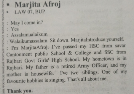 Marjita Afroj 
LAW 07, BUP 
May I come in? 
Yes 
Assalamualaikum 
Walaikumassalam. Sit down. MarjitaIntroduce yourself. 
: I'm MarjitaAfroj. I’ve passed my HSC from savar 
Cantonment public School & College and SSC from 
Rajbari Govt Girls' High School. My hometown is in 
Rajbari. My father is a retired Army Officer, and my 
mother is housewife. I've two siblings. One of my 
favourite hobbies is singing. That's all about me. 
3 Thank you.