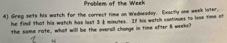 Problem of the Week
4) Greg sets his watch for the correct time on Wednesday. Exactly one week later, 
he find that his watch has lost 3 minutes. If his watch continues to lose time at 
the same rate, what will be the overall change in time after 8 weeks?