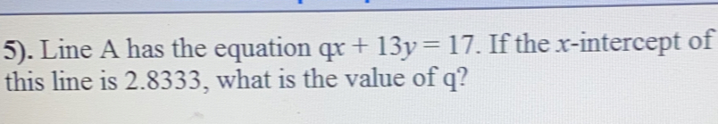 5). Line A has the equation qx+13y=17. If the x-intercept of 
this line is 2.8333, what is the value of q?